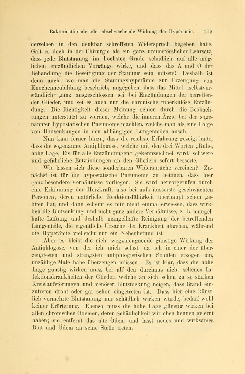 derselben in den denkbar schroffsten Widerspruch begeben habe. Galt es doch in der Chirurgie als ein ganz unumstösslicher Lehrsatz, dass jede Blutstauung im höchsten Grade schädlich auf alle mög- lichen entzündlichen Vorgänge wirke, und dass das A und 0 der Behandlung die Beseitigung der Stauung sein müsste! Deshalb ist denn auch, wo man die Stauungshyperämie zur Erzeugung von Knochenneubildung beschrieb, angegeben, dass das Mittel „selbstver- ständlich ganz ausgeschlossen sei bei Entzündungen der betreffen- den Glieder, und sei es auch nur die chronische tuberkulöse Entzün- dung. Die Richtigkeit dieser Meinung schien durch die Beobach- tungen unterstützt zu werden, welche die inneren Ärzte bei der soge- nannten hypostatischen Pneumonie machten, welche man als eine I'olge von Blutsenkungen in den abhängigen Lungenteilen ansah. Nun kam ferner hinzu, dass die reichste Erfahrung gezeigt hatte, dass die sogenannte Antiphlogose, welche mit den drei Worten „Ruhe, hohe Lage, Eis für alle Entzündungen gekennzeichnet wird, schwere und gefährliche Entzündungen an den Gliedern sofort besserte. Wie lassen sich diese sonderbaren Widersprüche vereinen? Zu- nächst ist für die hypostatische Pneumonie zu betonen, dass hier ganz besondere Verhältnisse vorliegen. Sie wird hervorgerufen durch eine Erlahmung der Herzkraft, also bei aufs äusserste geschwächten Personen, deren natürliche Reaktionsfähigkeit überhaupt schon ge- litten hat, und dann scheint es mir nicht einmal erwiesen, dass wirk- lich die Blutsenkung und nicht ganz andere Verhältnisse, z. B. mangel- hafte Lüftung und deshalb mangelhafte Reinigung der betreffenden Lungenteile, die eigentliche Ursache der Krankheit abgeben, während die Hyperämie vielleicht nur ein Nebenbefund ist. Aber es bleibt die nicht w^egzuleugnende günstige Wirkung der Antiphlogose, von der ich mich selbst, da ich in einer der über- zeugtesten und strengsten antiphlogistischen Schulen erzogen bin, unzählige Male habe überzeugen müssen. Es ist klar, dass die hohe Lage günstig wirken muss bei all' den durchaus nicht seltenen In- fektionskrankheiten der Glieder, welche an sich schon zu so starken Kreislaufstörungen und venöser Blutstockung neigen, dass Brand ein- zutreten droht oder gar schon eingetreten ist. Dass hier eine künst- lich vermehrte Blutstauung nur schädlich wirken würde, bedarf wohl keiner Erörterung. Ebenso muss die hohe Lage günstig wirken bei allen chronischen Ödemen, deren Schädlichkeit wir oben kennen gelernt haben; sie entfernt das alte Ödem und lässt neues und wirksames Blut und Ödem an seine Stelle treten.