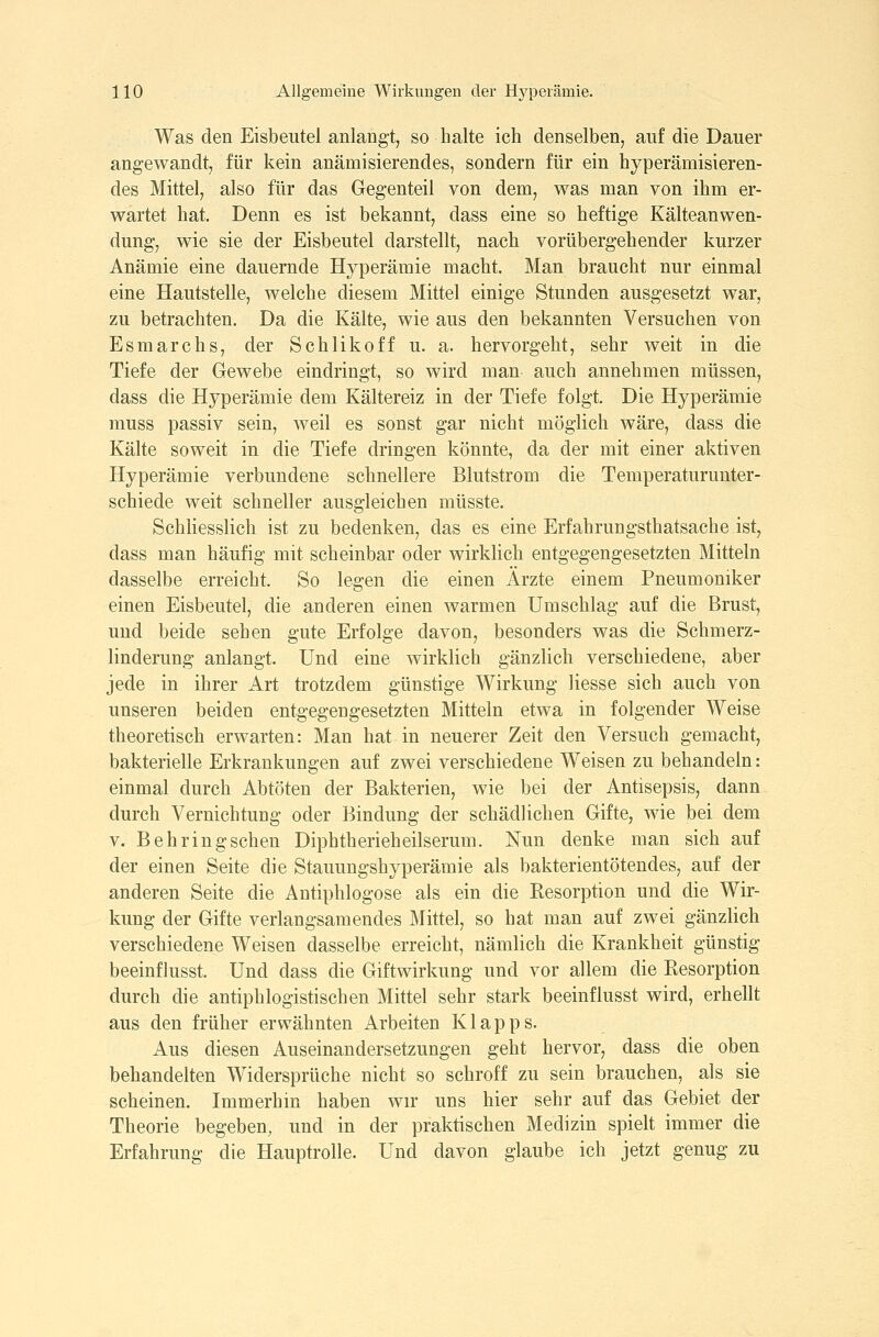 Was den Eisbeutel anlangt, so halte ich denselben, auf die Dauer angewandt, für kein anämisierendes, sondern für ein hyperämisieren- des Mittel, also für das Gegenteil von dem, was man von ihm er- wartet hat. Denn es ist bekannt, dass eine so heftige Kälteanwen- dung, wie sie der Eisbeutel darstellt, nach vorübergehender kurzer Anämie eine dauernde Hyperämie macht. Man braucht nur einmal eine Hautstelle, welche diesem Mittel einige Stunden ausgesetzt war, zu betrachten. Da die Kälte, wie aus den bekannten Versuchen von Esmarchs, der Schlikoff u. a. hervorgeht, sehr weit in die Tiefe der Gewebe eindringt, so wird man auch annehmen müssen, dass die Hyperämie dem Kältereiz in der Tiefe folgt. Die Hyperämie muss passiv sein, weil es sonst gar nicht möglich wäre, dass die Kälte soweit in die Tiefe dringen könnte, da der mit einer aktiven Hyperämie verbundene schnellere Blutstrom die Temperaturunter- schiede weit schneller ausgleichen müsste. Schliesslich ist zu bedenken, das es eine Erfahrungsthatsache ist, dass man häufig mit scheinbar oder wirklich entgegengesetzten Mitteln dasselbe erreicht. So legen die einen Ärzte einem Pneumoniker einen Eisbeutel, die anderen einen Avarmen Umschlag auf die Brust, und beide sehen gute Erfolge davon, besonders was die Schmerz- linderung anlangt. Und eine wirklich gänzlich verschiedene, aber jede in ihrer Art trotzdem günstige Wirkung Hesse sich auch von unseren beiden entgegengesetzten Mitteln etwa in folgender Weise theoretisch erwarten: Man hat in neuerer Zeit den Versuch gemacht, bakterielle Erkrankungen auf zwei verschiedene Weisen zu behandeln: einmal durch Abtöten der Bakterien, wie bei der Antisepsis, dann durch Vernichtung oder Bindung der schädlichen Gifte, wie bei dem V. Behringschen Diphtherieheilserum. Nun denke man sich auf der einen Seite die Stauungshyperämie als bakterientötendes, auf der anderen Seite die Antiphlogose als ein die Resorption und die Wir- kung der Gifte verlangsamendes Mittel, so hat man auf zwei gänzlich verschiedene Weisen dasselbe erreicht, nämlich die Krankheit günstig beeinflusst. Und dass die Giftwirkung und vor allem die Resorption durch die antiphlogistischen Mittel sehr stark beeinflusst wird, erhellt aus den früher erwähnten Arbeiten Klapps. Aus diesen Auseinandersetzungen geht hervor, dass die oben behandelten Widersprüche nicht so schroff zu sein brauchen, als sie scheinen. Immerhin haben wir uns hier sehr auf das Gebiet der Theorie begeben, und in der praktischen Medizin spielt immer die Erfahrung die Hauptrolle. Und davon glaube ich jetzt genug zu