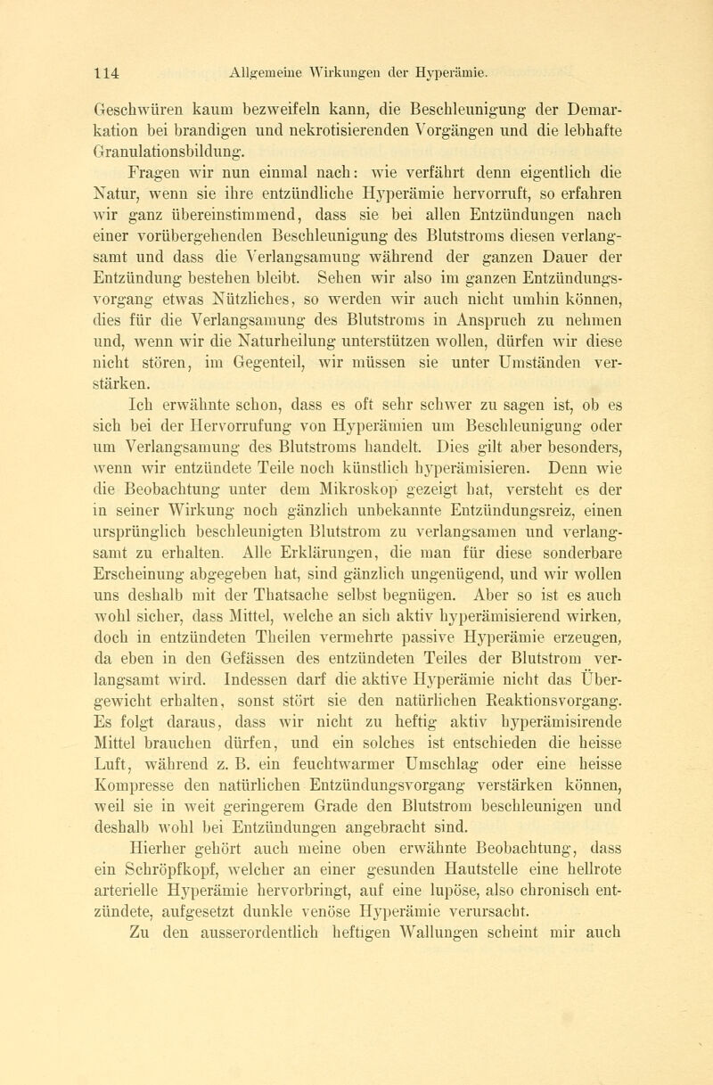 Geschwüren kaum bezweifeln kann, die Beschleunigung der Demar- kation bei brandigen und nekrotisierenden Vorgängen und die lebhafte Granulationsbildung. Fragen wir nun einmal nach: wie verfährt denn eigentlich die Natur, wenn sie ihre entzündliche Hyperämie hervorruft, so erfahren Avir ganz übereinstimmend, dass sie bei allen Entzündungen nach einer vorübergehenden Beschleunigung des Blutstroms diesen verlang- samt und dass die Verlangsamung während der ganzen Dauer der Entzündung bestehen bleibt. Sehen wir also im ganzen Entzündungs- vorgang etwas Nützliches, so werden wir auch nicht umhin können, dies für die Verlangsamung des Blutstroms in Anspruch zu nehmen und, wenn wir die Naturheilung unterstützen wollen, dürfen wir diese nicht stören, im Gegenteil, wir müssen sie unter Umständen ver- stärken. Ich erwähnte schon, dass es oft sehr schwer zu sagen ist, ob es sich bei der Hervorrufung von Hyperämien um Beschleunigung oder um Verlangsamung des Blutstroms handelt. Dies gilt aber besonders, wenn wir entzündete Teile noch künstlich hyperämisieren. Denn wie die Beobachtung unter dem Mikroskop gezeigt hat, versteht es der in seiner Wirkung noch gänzlich unbekannte Entzündungsreiz, einen ursprünglich beschleunigten Blutstrom zu verlangsamen und verlang- samt zu erhalten. Alle Erklärungen, die man für diese sonderbare Erscheinung abgegeben hat, sind gänzlich ungenügend, und wir wollen uns deshalb mit der Thatsache selbst begnügen. Aber so ist es auch wohl sicher, dass Mittel, welche an sich aktiv hyperämisierend wirken, doch in entzündeten Theilen vermehrte passive Hyperämie erzeugen, da eben in den Gefässen des entzündeten Teiles der Blutstrom ver- langsamt wird. Indessen darf die aktive Hyperämie nicht das Über- gewicht erhalten, sonst stört sie den natürhchen Eeaktionsvorgang. Es folgt daraus, dass wir nicht zu heftig aktiv hyperämisirende Mittel brauchen dürfen, und ein solches ist entschieden die heisse Luft, während z. B. ein feuchtwarmer Umschlag oder eine heisse Kompresse den natürlichen Entzündungsvorgang verstärken können, weil sie in weit geringerem Grade den Blutstrom beschleunigen und deshalb wohl bei Entzündungen angebracht sind. Hierher gehört auch meine oben erwähnte Beobachtung, dass ein Schröpfkopf, welcher an einer gesunden Hautstelle eine hellrote arterielle Hyperämie hervorbringt, auf eine lupöse, also chronisch ent- zündete, aufgesetzt dunkle venöse Hyperämie verursacht. Zu den ausserordenthch heftigen Wallungen scheint mir auch