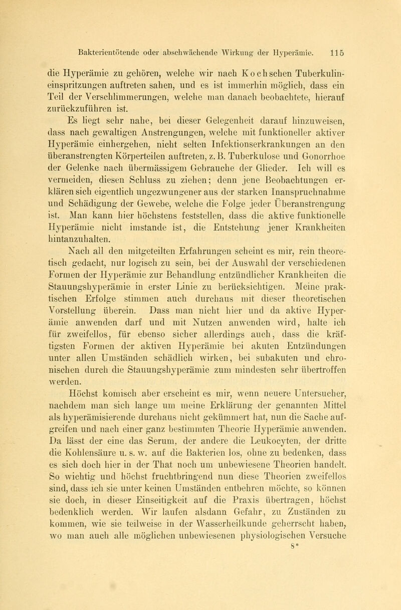 die Hyperämie zu gehören, welche wir nach Koch sehen Tuberkulin- einspritzungen auftreten sahen, und es ist immerhin möghch, dass ein Teil der Verschlimmerungen, welche man danach beobachtete, hierauf zurückzuführen ist. Es Hegt sehr nahe, bei dieser Gelegenheit darauf hinzuweisen, dass nach gewaltigen Anstrengungen, welche mit funktioneller aktiver Hyperämie einhergehen, nicht selten Infektionserkrankungen an den überanstrengten Körperteilen auftreten, z. B. Tuberkulose und Gonorrhoe der Gelenke nach übermässigem Gebrauche der Glieder. Ich will es vermeiden, diesen Schluss zu ziehen; denn jene Beobachtungen er- klären sich eigentlich ungezwungener aus der starken Inanspruchnahme und Schädigung der Gewebe, welche die Folge jeder Überanstrengung ist. Man kann hier höchstens feststellen, dass die aktive funktionelle Hyperämie nicht imstande ist, die Entstehung jener Krankheiten hintanzuhalten. Nach all den mitgeteilten Erfahrungen scheint es mir, rein theore- tisch gedacht, nur logisch zu sein, bei der Auswahl der verschiedenen Formen der Hyperämie zur Behandlung entzündlicher Krankheiten die Stauungshyperämie in erster Linie zu berücksichtigen. Meine prak- tischen Erfolge stimmen auch durchaus mit dieser theoretischen Vorstellung überein. Dass man nicht hier und da aktive Hyper- ämie anwenden darf und mit Nutzen anwenden wird, halte ich für zweifellos, für ebenso sicher allerdings auch, dass die kräf- tigsten Formen der aktiven Hyperämie bei akuten Entzündungen unter allen Umständen schädlich wirken, bei subakuten und chro- nischen durch die Stauungshyperämie zum mindesten sehr übertroffen werden. Höchst komisch aber erscheint es mir, wenn neuere Untersucher, nachdem man sich lange um meine Erklärung der genannten Mittel als hyperämisierende durchaus nicht gekümmert hat, nun die Sache auf- greifen und nach einer ganz bestimmten Theorie Hyperämie anwenden. Da lässt der eine das Serum, der andere die Leukocyten, der dritte die Kohlensäure u. s. w. auf die Bakterien los, ohne zu bedenken, dass es sich doch hier in der That noch um unbewiesene Theorien handelt. So wichtig und höchst fruchtbringend nun diese Theorien zweifellos sind, dass ich sie unter keinen Umständen entbehren möchte, so können sie doch, in dieser Einseitigkeit auf die Praxis übertragen, höchst bedenklich werden. Wir laufen alsdann Gefahr, zu Zuständen zu kommen, wie sie teilweise in der Wasserheilkunde geherrscht haben, wo man auch alle möglichen unbewiesenen physiologischen Versuche 8*