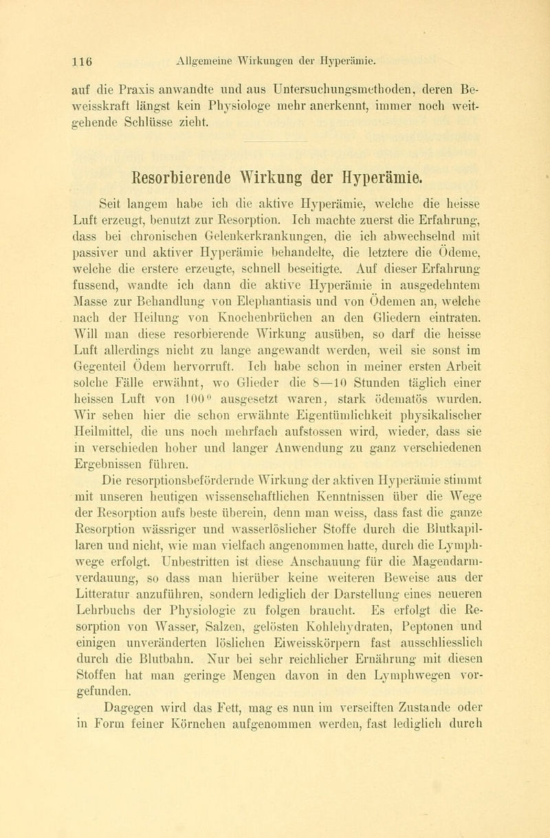 auf die Praxis anwandte und aus Untersuchungsmethoden, deren Be- weisskraft längst kein Physiologe mehr anerkennt, immer noch weitr gehende Schlüsse zieht. Eesorbierende Wirkung der Hyperämie. Seit langem habe ich die aktive Hyperämie, welche die heisse Luft erzeugt, benutzt zur Resorption. Ich machte zuerst die Erfahrung, dass bei chronischen Gelenkerkrankungen, die ich abwechselnd mit passiver und aktiver Hyperämie behandelte, die letztere die Ödeme, welche die erstere erzeugte, schnell beseitigte. Auf dieser Erfahrung fussend, wandte ich dann die aktive Hyperämie in ausgedehntem Masse zur Behandlung von Elephantiasis und von Ödemen an, welche nach der Heilung von Knochenbrüchen an den Gliedern eintraten. Will man diese resorbierende Wirkung ausüben, so darf die heisse Luft allerdings nicht zu lange angewandt werden, weil sie sonst im Gegenteil Ödem hervorruft. Ich habe schon in meiner ersten Arbeit solche Fälle erwähnt, wo Glieder die 8—10 Stunden täglich einer heissen Luft von 100*^' ausgesetzt waren, stark ödematös wurden. Wir sehen hier die schon erwähnte Eigentümlichkeit physikalischer Heilmittel, die uns noch mehrfach aufstossen wird, wieder, dass sie in verschieden hoher und langer Anwendung zu ganz verschiedenen Ergebnissen führen. Die resorptionsbefordernde Wirkung der aktiven Hyperämie stimmt mit unseren heutigen wissenschaftlichen Kenntnissen über die Wege der Resorption aufs beste überein, denn man weiss, dass fast die ganze Resorption wässriger und wasserlöslicher Stoffe durch die Blutkapil- laren und nicht, wie man vielfach angenommen hatte, durch die Lymph- wege erfolgt. Unbestritten ist diese Anschauung für die Magendarm- verdauung, so dass man hierüber keine weiteren Beweise aus der Litteratur anzuführen, sondern lediglich der Darstellung eines neueren Lehrbuchs der Physiologie zu folgen braucht. Es erfolgt die Re- sorption von Wasser, Salzen, gelösten Kohlehydraten, Peptonen und einigen unveränderten löslichen Eiweisskörpern fast ausschliesslich durch die Blutbahn. Nur bei sehr reichlicher Ernährung mit diesen Stoffen hat man geringe Mengen davon in den Lyraphwegen vor- gefunden. Dagegen wird das Fett, mag es nun im verseiften Zustande oder in Form feiner Körnchen aufgenommen werden, fast lediglich durch