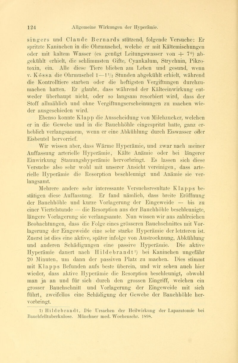 singers und Claude Bernards stützend, folgende Versuche: Er spritzte Kaninchen in die Ohrmuschel, welche er mit Kältemischungen oder mit kaltem Wasser (es genügt Leitungswasser von + 70) ab- gekühlt erhielt, die schlimmsten Gifte, Cyankalum, Strychnin, Pikro- toxin, ein. Alle diese Tiere blieben am Leben und gesund, wenn V. Kössa die Ohrmuschel 1^172 Stunden abgekühlt erhielt, während die Kontrolltiere starben oder die heftigsten Vergiftungen durchzu- machen hatten. Er glaubt, dass während der Kälteeinwirkung ent- weder überhaupt nicht, oder so langsam resorbiert wird, dass der Stoff allmählich und ohne Vergiftungserscheinungen zu machen wie- der ausgeschieden wird. Ebenso konnte Klapp die Ausscheidung von Milchzucker, welchen er in die Gewebe und in die Bauchhöhle eingespritzt hatte, ganz er- heblich verlangsamem, wenn er eine Abkühlung durch Eiswasser oder Eisbeutel hervorrief. Wir wissen aber, dass Wärme Hyperämie, und zwar nach meiner Auffassung arterielle Hyperämie, Kälte Anämie oder bei längerer Einwirkung Stauungshyperämie hervorbringt. Es lassen sich diese Versuche also sehr wohl mit unserer Ansicht vereinigen, dass arte- rielle Hyperämie die Eesorption beschleunigt und Anämie sie ver- langsamt. Mehrere andere sehr interessante Versuchsresultate Klapps be- stätigen diese Auffassung. Er fand nämlich, dass breite Eröffnung der Bauchhöhle und kurze Vorlagerung der Eingeweide — bis zu einer Viertelstunde — die Resorption aus der Bauchhöhle beschleunigte, längere Vorlagerung sie verlangsamte. Nun wissen wir aus zahlreichen Beobachtungen, dass die Folge eines grösseren Bauchschnittes mit Vor- lagerung der Eingeweide eine sehr starke Hyperämie der letzteren ist. Zuerst ist dies eine aktive, später infolge von Austrocknung, Abkühlung und anderen Schädigungen eine passive Hyperämie. Die aktive Hyperämie dauert nach Hildebrandt') bei Kaninchen ungefähr 20 Minuten, um dann der passiven Platz zu machen. Dies stimmt mit Klapps Befunden aufs beste überein, und wir sehen auch hier wieder, dass aktive Hyperämie die Resorption beschleunigt, obwohl man ja an und für sich durch den grossen Eingriff, weichen ein grosser Bauchschnitt und Vorlagerung der Eingeweide mit sich führt, zweifellos eine Schädigung der Gewebe der Bauchhöhle her- vorbringt. 1) Hildebrandt, Die Ursachen der Heilwirkung der Laparatomie bei Bauchfelltuberkulose. Münchner med. Wochenschr. 1898.