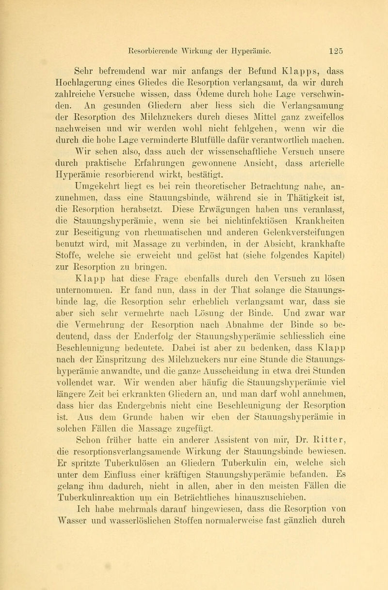 Sehr befremdend war mir anfangs der Befund Klapps, dass HochlageruDg- eines Gliedes die Resorption verlangsamt, da wir durch zahlreiche Versuche wissen, dass Ödeme durch hohe Lage verschwin- den. An gesunden Gliedern aber Hess sich die Verlangsamung der Eesorption des Milchzuckers durch dieses Mittel ganz zweifellos nachweisen und wir werden wohl nicht fehlgehen, wenn wir die durch die hohe Lage verminderte Blutfülle dafür verantwortlich machen. Wir sehen also, dass auch der wissenschaftliche Versuch unsere durch praktische Erfahrungen gewonnene Ansicht, dass arterielle Hyperämie resorbierend wirkt, bestätigt. Umgekehrt liegt es bei rein theoretischer Betrachtung nahe, an- zunehmen, dass eine Stauungsbinde, während sie in Thätigkeit ist, die Resorption herabsetzt. Diese Erwägungen haben uns veranlasst, die Stauungshyperämie, wenn sie bei nichtinfektiösen Krankheiten zur Beseitigung von rheumatischen und anderen Gelenkversteifungen benutzt wird, mit Massage zu verbinden, in der Absicht, krankhafte Stoffe, welche sie erweicht und gelöst hat (siehe folgendes Kapitel) zur Resorption zu bringen. Klapp hat diese Frage ebenfalls durch den Versuch zu lösen unternommen. Er fand nun, dass in der That solange die Stauungs- binde lag, die Resorption sehr erheblich verlangsamt war, dass sie aber sich sehr vermehrte nach Lösung der Binde. Und zwar war die Vermehrung der Resorption nach Abnahme der Binde so be- deutend, dass der Enderfolg der Stauungshyperämie schliesslich eine Beschleunigung bedeutete. Dabei ist aber zu bedenken, dass Klapp nach der Einspritzung des Milchzuckers nur eine Stunde die Stauungs- hyperämie anwandte, und die ganze Ausscheidung in etwa drei Stunden vollendet war. Wir wenden aber häufig die Stauungshyperämie viel längere Zeit bei erkrankten Gliedern an, und man darf wohl annehmen, dass hier das Endergebnis nicht eine Beschleunigung der Resorption ist. Aus dem Grunde haben wir eben der Stauungshyperämie in solchen Fällen die Massage zugefügt. Schon früher hatte ein anderer Assistent von mir, Dr. Ritter, die resorptionsverlangsamende Wirkung der Stauungsbinde bewiesen. Er spritzte Tuberkulösen an Gliedern Tuberkulin ein, welche sich unter dem Einfiuss einer kräftigen Stauungshyperämie befanden. Es gelang ihm dadurch, nicht in allen, aber in den meisten Fällen die Tuberkulinreaktion um ein Beträchtliches hinauszuschieben. Ich habe mehrmals darauf hingewiesen, dass die Resorption von Wasser und wasserlöslichen Stoffen normalerweise fast gänzlich durch