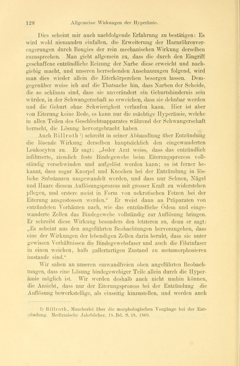Dies scheint mir auch nachfolgende Erfahrung zu bestätigen: Es wird wohl niemanden einfallen, die Erweiterung der Haruröhrenver- engerungen durch Bougies der rein mechanischen Wirkung derselben zuzusprechen. Man giebt allgemein zu, dass die durch den Eingriff geschaffene entzündliche Eeizung der Narbe diese erweicht und nach- giebig macht, und unseren herrschenden Anschauungen folgend, wird man dies wieder allein die Eiterkörperchen besorgen lassen. Dem- gegenüber weise ich auf die Thatsache hin, dass Narben der Scheide, die so schlimm sind, dass sie unverändert ein Geburtshindernis sein würden, in der Schwangerschaft so erweichen, dass sie dehnbar werden und die Geburt ohne Schwierigkeit verlaufen kann. Hier ist aber von Eiterung keine Rede, es kann nur die mächtige Hyperämie, welche in allen Teilen des Geschlecbtsapparates während der Schwangerschaft herrscht, die Lösung hervorgebracht haben Auch Billroth ') schreibt in seiner Abhandlung über Entzündung die lösende Wirkung derselben hauptsächhch den eingewanderten Leukocyten zu. Er sagt: „Jeder Arzt weiss, dass das entzündlich infiltrierte, zienüich feste Bindegewebe beim Eiterungsprozess voll- ständig verschwinden und aufgelöst werden kann; es ist ferner be- kannt, dass sogar Knorpel und Knochen bei der Entzündung in lös- liche Substanzen umgewandelt werden, und dass nur Sehnen, Nägel und Haare diesem xVuflösungsprozess mit grosser Kraft zu widerstehen pflegen, und erstere meist in Form von nekrotischen Fetzen bei der Eiterung ausgestossen werden. Er weist dann an Präparaten von entzündeten Vorhäuten nach, wie das entzündliche Ödem und einge- wanderte Zellen das Bindegewebe vollständig zur Auflösung bringen. Er schreibt diese Wirkung besonders den letzteren zu, denn er sagt: „Es scheint aus den angeführten Beobachtungen hervorzugehen, dass eine der Wirkungen der lebendigen Zellen darin beruht, dass sie unter gewissen Verhältnissen die Bindegewebsfaser und auch die Fibrinfaser in einen weichen, halb gallertartigen Zustand zu metamorphosieren imstande sind. Wir sahen an unseren emwandfreien oben angeführten Beobach- tungen, dass eine Lösung bindegewebiger Teile allein durch die Hyper- ämie möglich ist. Wir werden deshalb auch nicht umhin können, die Ansicht, dass nur der Eiterungsprozess bei der Entzündung die Auflösung bewerkstellige, als einseitig hinzustellen, und werden auch 1) Billrotb, Mancherlei über die morphologischen Vorgänge bei der Ent- zündung. Medizinische Jahrbücher. IS. Bd. S. 18. 1S69.