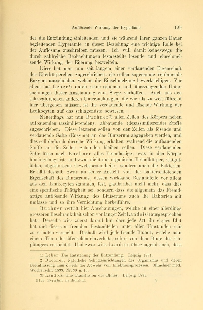 der die Entzündung einleitenden und sie während ihrer ganzen Dauer begleitenden Hyperämie in dieser Beziehung eine wichtige Rolle bei der Auflösung zuschreiben müssen. Ich will damit keineswegs die durch zahlreiche Beobachtungen festgestellte lösende und einschmel- zende Wirkung der Eiterung bezweifeln. Diese hat man nun seit langem einer verdauenden Eigenschaft der Eiterkörperchen zugeschrieben; sie sollen sogenannte verdauende Enzyme ausscheiden, welche die Einschmelzung bewerkstelligen. Vor allem hat Leber') durch seine schönen und überzeugenden Unter- suchungen dieser Anschauung zum Siege verholfen. Auch aus den sehr zahlreichen anderen Untersuchungen, die wir als zu weit führend hier übergehen müssen, ist die verdauende und lösende Wirkung der Leukocyten auf das schlagendste bewiesen. Neuerdings hat nun Buchner'-) allen Zellen des Körpers neben aufbauenden (assimilierenden), abbauende (desassimilierende) Stoffe zugeschrieben. Diese letzteren sollen von den Zellen als lösende und verdauende Säfte (Enzyme) an das Blutserum abgegeben werden, und dies soll dadurch dieselbe Wirkung erhalten, während die aufbauenden Stoffe an die Zellen gebunden bleiben sollen. Diese verdauenden Säfte lösen nach Buebner alles Fremdartige, was in den Körper hineingelangt ist, und zwar nicht nur organische Fremdkörper, Catgut- fädeU; abgestorbene Gewebsbestandteile, sondern auch die Bakterien. Er hält deshalb zwar an seiner Ansicht von der bakterientötenden Eigenschaft des Blutserums, dessen wirksame Bestandteile vor allem aus den Leukocyten stammen, fest, glaubt aber nicht mehr, dass dies eine spezifische Thätigkeit sei, sondern dass die allgemein das Fremd- artige auflösende Wirkung des Blutserums auch die Bakterien mit umfasse und so ihre Vernichtung herbeiführe. Buchner vertritt hier Anschauungen, welche in einer allerdings grösseren Beschränktheit schon vor langer Zeit Landois^) ausgesprochen hat. Derselbe wies zuerst darauf hin, dass jede Art ihr eignes Blut hat und dies von fremden Bestandteilen unter allen Umständen rein zu erhalten versucht. Deshalb wird jede fremde Blutart, welche man einem Tier oder Menschen einverleibt, sofort von dem Blute des Em- pfängers vernichtet. Und zwar wies Landois überzeugend nach, dass 1) Leber, Die Entstehung der Entzündung. Leipzig 189L 2) Buchner, Natürliche Schutzeinrichtungen des Organismus und deren Beeinflussung zum Zweck der Abwehr von Infektionsprozessen. Münchner med. Wochenschr. 1899. Nr. 39 u. 40. 3) Landois, Die Transfusion des Blutes. Leipzig 1S75. Bier, Hyperämie als HeilmittGl. 9