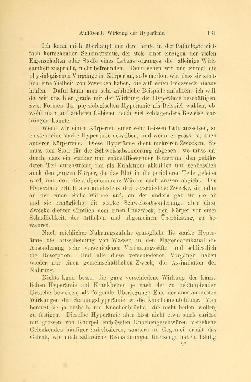 Ich kann mich überhaupt mit dem heute in der Pathologie viel- fach herrschenden Schematismus, der stets einer einzigen der vielen Eigenschaften oder Stoffe eines Lebensvorganges die alleinige Wirk- samkeit zuspricht, nicht befreunden. Denn sehen wir uns einmal die physiologischen Vorgänge im Körper an, so bemerken wir, dass sie sämt- lich eine Vielheit von Zwecken haben, die auf einen Endzweck hinaus laufen. Dafür kann man sehr zahlreiche Beispiele anführen; ich will, da wir uns hier grade mit der Wirkung der Hyperämie beschäftigen, zwei Formen der physiologischen Hyperämie als Beispiel wählen, ob- wohl man auf anderen Gebieten noch viel schlagendere Beweise vor- bringen könnte. Wenn wir einen Körperteil einer sehr heissen Luft aussetzen, so entsteht eine starke Hyperämie desselben, und wenn er gross ist, auch anderer Körperteile. Diese Hyperämie dient mehreren Zwecken. Sie muss den Stoff für die Schweissabsonderung abgeben, sie muss da- durch, dass ein starker und schnellfliessender Blutstrom den gefähr- deten Teil durchströmt, ihn als Kühlstrom abkühlen und schliesslich auch den ganzen Körper, da das Blut in die peripheren Teile geleitet wird, und dort die aufgenommene Wärme nach aussen abgiebt. Die Hyperämie erfüllt also mindestens drei verschiedene Zwecke, sie nahm an der einen Stelle Wärme auf, an der andern gab sie sie ab und sie ermöglichte die starke Schweissabsonderung, aber diese Zwecke dienten sämtlich dem einen Endzweck, den Körper vor einer Schädlichkeit, der örtlichen und allgemeinen Überhitzung, zu be- wahren. Nach reichlicher Nahrungszufuhr ermöglicht die starke Hyper- ämie die Ausscheidung von Wasser, in den Magendarmkanal die Absonderung sehr verschiedener Verdauungssäfte und schliesslich die Eesorption. Und alle diese verschiedenen Vorgänge haben wieder nur einen gemeinschaftlichen Zweck, die Assimilation der Nahrung. Nichts kann besser die ganz verschiedene Wirkung der künst- lichen Hyperämie auf Krankheiten je nach der zu bekämpfenden Ursache beweisen, als folgende Überlegung: Eine der anerkanntesten Wirkungen der Stauungshyperämie ist die Knochenneubildung. Man benutzt sie ja deshalb, um Knochenbrüche, die nicht heilen wollen, zu festigen. Dieselbe Hyperämie aber iässt nicht etwa stark cariöse mit grossen von Knorpel entblössten Knochengeschwüren versehene Gelenkenden häufiger ankylosieren, sondern im Gegenteil erhält das Gelenk, wie mich zahlreiche Beobachtungen überzeugt haben, häufig 9*