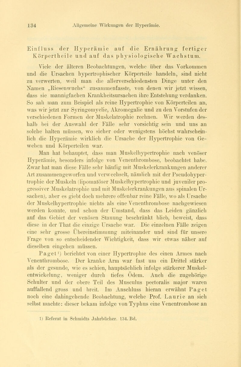 Einfliiss der Hyperämie auf die Ernährung fertiger Körpertheile und auf das physiologische Wachstum. Viele der älteren Beobachtungen, welche über das Vorkommen und die Ursachen hypertrophischer Körperteile handeln, sind nicht zu verwerten, weil man die allerverschiedensten Dinge unter den Namen „Riesenwuchs zusaramenfasste, von denen wir jetzt wissen, dass sie mannigfachen Krankheitsursachen ihre Entstehung verdanken. So sah man zum Beispiel als reine Hypertrophie von Körperteilen an, was wir jetzt zur Syringomyelie, Akromegalie und zu den Vorstufen der verschiedenen Formen der Muskelatrophie rechnen. Wir werden des- halb bei der Auswahl der Fälle sehr vorsichtig sein und uns an solche halten müssen, wo sicher oder wenigstens höchst wahrschein- lich die Hyperämie wirklich die Ursache der Hypertrophie von Ge- weben und Körperteilen war. Man hat behauptet, dass man Muskelhypertrophie nach venöser Hyperämie, besonders infolge von Venenthrombose, beobachtet habe. Zwar hat man diese Fälle sehr häufig mit Muskelerkrankungen anderer Art zusammengeworfen und verwechselt, nämlich mit der Pseudohyper- trophie der Muskeln (lipomatöser Muskelhypertrophie und juveniler pro- gressiver Muskelatrophie und mit Muskelerkrankungen aus spinalen Ur- sachen), aber es giebt doch mehrere offenbar reine Fälle, wo als Ursache der Muskelhypertrophie nichts als eine Venenthrombose nachgewiesen werden konnte, und schon der Umstand, dass das Leiden gänzlich auf das Gebiet der venösen Stauung beschränkt blieb, beweist, dass diese in der That die einzige Ursache war. Die einzelnen Fälle zeigen eine sehr grosse Übereinstimmung miteinander und sind für unsere Frage von so entscheidender Wichtigkeit, dass wir etwas näher auf dieselben eingehen müssen. Paget') berichtet von einer Hypertrophie des einen Armes nach Venenthrombose. Der kranke Arm war fast um ein Drittel stärker als der gesunde, wie es schien, hauptsächlich infolge stärkerer Muskel- entwickelung, weniger durch tiefes Ödem. Auch die zugehörige Schulter und der obere Teil des Musculus pectoralis major waren auffallend gross und breit. Im Anschluss hieran erwähnt Paget noch eine dahingehende Beobachtung, welche Prof. Laurie an sich selbst machte: dieser bekam infolge von Typhus eine Venentrombose an 1) Referat in Schmidts Jahrbücher. 134. Bd.