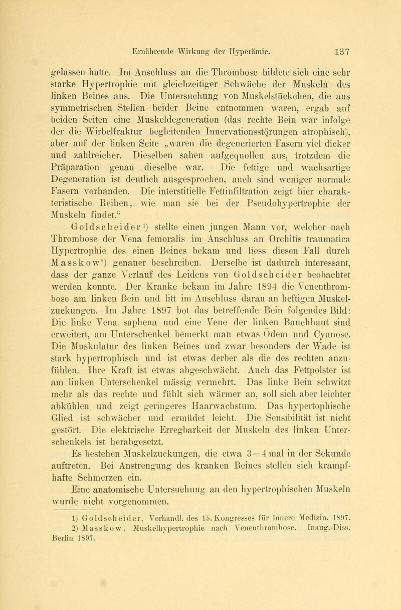 gelassen hatte. Im Anschluss an die Thrombose bildete sich eine sehr starke Hypertrophie mit gleichzeitiger Schwäche der Muskeln des linken Beines aus. Die Untersuchung von Muskelstückchen, die aus symmetrischen Stellen beider Beine entnommen waren, ergab auf beiden Seiten eine Muskeldegeneration (das rechte Bein war infolge der die Wirbelfraktur begleitenden Innervationsstgrungen atrophisch), aber auf der linken Seite „waren die degenerierten Fasern viel dicker und zahlreicher. Dieselben sahen aufgequollen aus, trotzdem die Präparation genau dieselbe war. Die fettige und wachsartige Degeneration ist deutlich ausgesprochen, auch sind weniger normale Fasern vorhanden. Die interstitielle Fettinfiltration zeigt hier charak- teristische Reihen, wie man sie bei der Pseudohypertrophie der Muskeln findet. GoldscheiderO stellte einen jungen Mann vor, welcher nach Thrombose der Vena femoralis im iVnschluss an Orchitis traumatica Hypertrophie des einen Beines bekam und liess diesen Fall durch Masskow'^) genauer beschreiben. Derselbe ist dadurch interessant, dass der ganze Verlauf des Leidens von Goldscheid er beobachtet werden konnte. Der Kranke bekam im Jahre 1894 die Venenthrom- bose am linken Bein und litt im Anschluss daran an heftigen Muskel- zuckungen. Im Jahre 1897 bot das betreffende Bein folgendes Bild: Die linke Vena saphena und eine Vene der linken Bauchhaut sind erweitert, am Unterschenkel bemerkt man etwas Ödem und Cyanose. Die Muskulatur des linken Beines und zwar besonders der Wade ist stark hypertrophisch und ist etwas derber als die des rechten anzu- fühlen. Ihre Kraft ist etwas abgeschwächt. Auch das Fettpolster ist am linken Unterschenkel massig vermehrt. Das linke Bein schwitzt mehr als das rechte und fühlt sich wärmer an, soll sich aber leichter abkühlen und zeigt geringeres Haarwachstum. Das hypertophische Glied ist schwächer und ermüdet leicht. Die Sensibilität ist nicht gestört. Die elektrische Erregbarkeit der Muskeln des linken Unter- schenkels ist herabgesetzt. Es bestehen Muskelzuckungen, die etwa 3—4 mal in der Sekunde auftreten. Bei Anstrengung des kranken Beines stellen sich krampf- hafte Schmerzen ein. Eine anatomische Untersuchung an den hypertrophischen Muskeln wurde nicht vorgenommen. 1) Goldscheider, Verband], des 15. Kongresses für innere Medizin. 1897. 2) Masskow, Muskelhypertrophie nach Venenthrombose. Inaug.-Diss. Berlin 1897.