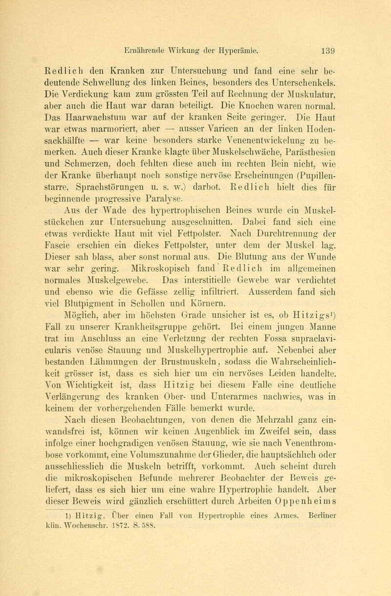 Redlich den Kranken znr Untersuchung- und fand eine sehr be- deutende Schwellung des linken Beines, besonders des Unterschenkels. Die Verdickung kam zum grössten Teil auf Rechnung der Muskulatur, aber auch die Haut war daran beteiligt. Die Knochen waren normal. Das Haarwachstum war auf der kranken Seite geringer. Die Haut war etwas marmoriert, aber — ausser Varicen an der linken Hoden- sackhälfte — war keine besonders starke Venenentwickelung zu be- merken. Auch dieser Kranke klagte über Muskelschwäche, Parästhesien und Schmerzen, doch fehlten diese auch im rechten Bein nicht, wie der Kranke überhaupt noch sonstige nervöse Erscheinungen (Pupillen- starre, Sprachstörungen u. s. w.) darbot. Redlich hielt dies für beginnende progressive Paralyse. x4.us der Wade des hypertrophischen Beines wurde ein Muskel- stückchen zur Untersuchung ausgeschnitten. Dabei fand sich eine etwas verdickte Haut mit viel Fettpolster. Nach Durchtrennung der Fascie erschien ein dickes Fettpolster, unter dem der Muskel lag. Dieser sah blass, aber sonst normal aus. Die Blutung aus der Wunde war sehr gering. Mikroskopisch fand Redlich im allgemeinen normales Muskelgewebe. Das interstitielle Gewebe war verdichtet und ebenso wie die Gefässe zellig infiltriert. Ausserdem fand sich viel Blutpigment in Schollen und Körnern. Möglich, aber im höchsten Grade unsicher ist es, ob Hitzigs^) Fall zu unserer Krankheitsgruppe gehört. Bei einem jungen Manne trat im Anschluss an eine Verletzung der rechten Fossa supraclavi- cularis venöse Stauung und Muskelhypertropbie auf. Nebenbei aber bestanden Lähmungen der Brustmuskeln, sodass die Wahrscheinlich- keit grösser ist, dass es sich hier um ein nervöses Leiden handelte. Von Wichtigkeit ist, dass Hitzig bei diesem Falle eine deutliche Verlängerung des kranken Ober- und Unterarmes nachwies, was in keinem der vorhergehenden Fälle bemerkt wurde. Nach diesen Beobachtungen^ von denen die Mehrzahl ganz ein- wandsfrei ist, können wir keinen Augenblick im Zweifel sein, dass infolge einer hochgradigen venösen Stauung, wie sie nach Venenthrom- bose vorkommt, eine Volumszunahme der Glieder, die hauptsächlich oder ausschliesslich die Muskeln betrifft, vorkommt. Auch scheint durch die mikroskopischen Befunde mehrerer Beobachter der Beweis ge- liefert, dass es sich hier um eine wahre Hypertrophie handelt. Aber dieser Beweis wird gänzlich erschüttert durch Arbeiten Oppenheims 1) Hitzig-, Über einen Fall von Hypertrophie eines Armes. Berliner kiin. Wochenschr. 1872. S. 588.