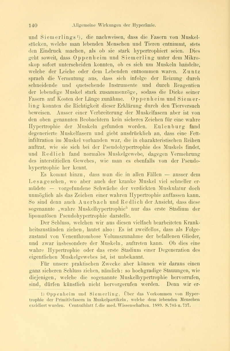 und Siemerlings'), die nachweisen, dass die Fasern von Miiskel- stücken, welche man lebenden Menschen und Tieren entnimmt, stets den Eindruck machen, als ob sie stark hypertrophiert seien. Dies gebt soweit, dass Oppenheim und Siemerling unter dem Mikro- skop sofort unterscheiden konnten, ob es sich um Muskeln handelte, welche der Leiche oder dem Lebenden entnommen waren. Zuntz sprach die Vermutung aus. dass sich infolge der Reizung durch schneidende und quetschende Instrumente und durch Reagentien der lebendige Muskel stark zusammenzöge, sodass die Dicke seiner Fasern auf Kosten der Länge zunähme. Oppenheim und Siemer- ling konnten die Richtigkeit dieser Erklärung durch den Tierversuch beweisen. Ausser einer Verbreiterung der Muskelfasern aber ist von den oben genannten Beobachtern kein sicheres Zeichen für eine wahre H^q^ertrophie der Muskeln gefunden worden. Eulen bürg fand degenerierte Muskelfasern und giebt ausdrücklich an, dass eine Fett- infiltration im Muskel vorhanden war, die in charakteristischen Reihen auftrat, wie sie sich bei der Pseudohjqjertrophie des Muskels findet, und Redlich fand normales Muskelgewebe, dagegen Vermehrung des interstitiellen Gewebes, wie man es ebenfalls von der Pseudo- hypertroph ie her kennt. Es kommt hinzu, dass man die in allen Fällen — ausser dem Lesageschen, wo aber auch der kranke Muskel viel schneller er- müdete — vorgefundene Schwäche der verdickten Muskulatur doch unmöglich als das Zeichen einer wahren Hypertrophie auffassen kann. So sind denn auch Auerbach und Redlich der Ansicht, dass diese sogenannte „wahre Muskelhypertrophie nur das erste Stadium der lipomatösen Pseudohypertrophie darstelle. Der Schluss, welchen wir aus diesen vielfach bearbeiteten Krank- heitszuständen ziehen, lautet also: Es ist zweifellos, dass als Folge- zustand von Venenthrombose Volumszunahme der befallenen Glieder, und zwar insbesondere der Muskeln, auftreten kann. Ob dies eine wahre Hypertrophie oder das erste Stadium einer Degeneration des eigentlichen Muskelgewebes ist, ist unbekannt. Für unsere praktischen Zwecke aber können wir daraus einen ganz sicheren Schluss ziehen, nämlich: so hochgradige Stauungen, wie diejenigen, welche die sogenannte Muskelhypertrophie hervorrufen, sind, dürfen künstlich nicht hervorgerufen werden. Denn wir er- 1) Oppenheim und Siemerling, Über das Vorkommen von Hyper- trophie der Primitivfasern in Muskelpartikeln, welche dem lebenden Menschen excidiert wurden. Centralblatt f. die med. Wissenschaften. 1889. S.705u. 737.