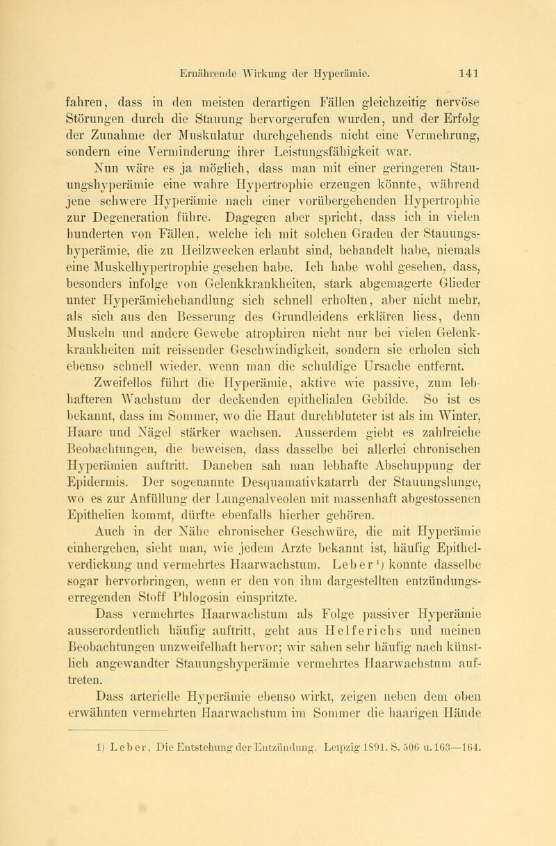 fahren, dass in den meisten derartigen Fällen gleichzeitig nervöse Störungen durch die Stauung hervorgerufen v^^urden, und der Erfolg der Zunahme der Muskulatur durchgehends nicht eine Vermehrung, sondern eine Verminderung ihrer Leistungsfähigkeit war. Nun wäre es ja möglich, dass man mit einer geringeren Stau- ungshyperämie eine wahre Hypertrophie erzeugen könnte, während jene schwere Hyperämie nach einer vorübergehenden Hypertrophie zur Degeneration führe. Dagegen aber spricht, dass ich in vielen hunderten von Fällen, welche ich mit solchen Graden der Stauungs- hyperämie, die zu Heilzwecken erlaubt sind, behandelt habe, niemals eine Muskelhypertrophie gesehen habe. Ich habe wohl gesehen, dass, besonders infolge von Gelenkkrankheiten, stark abgemagerte Glieder unter Hyperämiehehandlung sich schnell erholten, aber nicht mehr, als sich aus den Besserung des Grundleidens erklären Hess, denn Muskeln und andere Gewebe atrophiren nicht nur bei vielen Gelenk- krankheiten mit reissender Geschwindigkeit, sondern sie erholen sich ebenso schnell wieder, wenn man die schuldige Ursache entfernt. Zweifellos führt die Hyperämie, aktive wie passive, zum leb- hafteren Wachstum der deckenden epithelialen Gebilde. So ist es bekannt, dass im Sommer, wo die Haut durchbluteter ist als im Winter, Haare und Nägel stärker wachsen. Ausserdem giebt es zahlreiche Beobachtungen, die beweisen, dass dasselbe bei allerlei chronischen Hyperämien auftritt. Daneben sah man lebhafte Abschuppung der Epidermis. Der sogenannte Desquamativkatarrh der Stauungslunge, wo es zur Anfüllung der Lungenalveolen mit massenhaft abgestossenen Epithelien kommt, dürfte ebenfalls hierher gehören. Auch in der Nähe chronischer Geschwüre, die mit Hyperämie einhergehen, sieht man, wie jedem Arzte bekannt ist, häufig Epithel- verdickung und vermehrtes Haarvvachstum. Leber 'J konnte dasselbe sogar hervorbringen, wenn er den von ihm dargestellten entzündungs- erregenden Stoff Fhlogosin einspritzte. Dass vermehrtes Haarwachstum als Folge passiver Hyperämie ausserordentlich häufig auftritt, geht aus Helferichs und meinen Beobachtungen unzweifelhaft hervor; wir sahen sehr häufig nach künst- lich angewandter Stauungshyperämie vermehrtes Haarwachstura auf- treten. Dass arterielle Hyperämie ebenso wirkt, zeigen neben dem oben erwähnten vermehrten Haarwachstum im Sommer die haarigen Hände 1) Leber, Die Entstehung der Entzündung-. Leipzig 1S91. S. 506 u. 163—164.