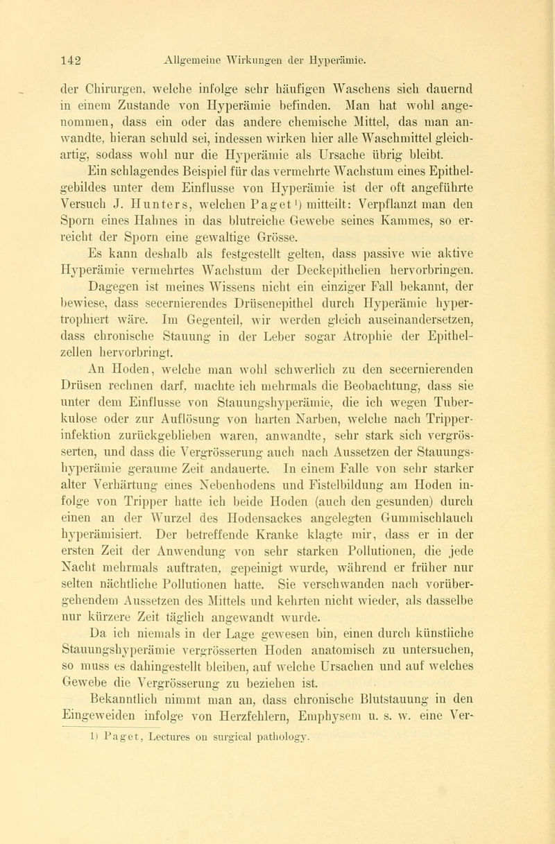 der Chirurgen, welche infolge sehr häufigen Waschens sich dauernd in einem Zustande von Hyperämie befinden. Man hat wohl ange- nommen, dass ein oder das andere chemische Mittel, das man an- wandte, hieran schuld sei, indessen wirken hier alle Waschmittel gleich- artig, sodass wohl nur die Hyperämie als Ursache übrig bleibt. Ein schlagendes Beispiel für das vermehrte Wachstum eines Epithel- gebildes unter dem Einflüsse von Hyperämie ist der oft angeführte Versuch J. Hunters, welchen Paget') mitteilt: Verpflanzt man den Sporn eines Hahnes in das blutreiche Gewebe seines Kammes, so er- reicht der Sporn eine gewaltige Grösse. Es kann deshalb als festgestellt gelten, dass passive wie aktive Hyperämie vermehrtes Wachstum der Deckepithelien hervorbringen. Dagegen ist meines Wissens nicht ein einziger Fall bekannt, der bewiese, dass secernierendes Drüsenepithel durch Hyperämie hyper- trophiert wäre. Im Gegenteil, wir werden gleich auseinandersetzen, dass chronische Stauung in der Leber sogar Atrophie der Epithel- zellen hervorbringt. An Hoden, welche man wohl schwerlich zu den secernierenden Drüsen rechnen darf^ machte ich mehrmals die Beobachtung, dass sie unter dem Einflüsse von Stauungshyperämie, die ich wegen Tuber- kulose oder zur Auflösung von harten Narben, welche nach Tripper- infektion zurückgeblieben waren, anwandte, sehr stark sich vergrös- serten, und dass die Vergrösserung auch nach Aussetzen der Stauungs- hyperämie geraume Zeit andauerte. In einem Falle von sehr starker alter Verhärtung emes Nebenhodens und Fistelbildung am Hoden in- folge von Tripper hatte ich beide Hoden (auch den gesunden) durch einen an der Wurzel des Hodensackes angelegten Gummischlauch hyperämisiert. Der betreffende Kranke klagte mir, dass er in der ersten Zeit der Anwendung von sehr starken Pollutionen, die jede Nacht mehrmals auftraten, gepeinigt wurde, während er früher nur selten nächtliche Pollutionen hatte. Sie verschwanden nach vorüber- gehendem Aussetzen des Mittels und kehrten nicht wieder, als dasselbe nur kürzere Zeit täglich angewandt wurde. Da ich niemals in der Lage gewesen bin, einen durch künstliche Stauungshyperämie vergrösserten Hoden anatomisch zu untersuchen, so muss es dahingestellt bleiben, auf welche Ursachen und auf welches Gewebe die Vergrösserung zu beziehen ist. Bekanntlich nimmt man an, dass chronische Blutstauung in den Eingeweiden infolge von Herzfehlern, Emphysem u. s. w. eine Ver- 1) Paget, Lectures on snrgical patliology.