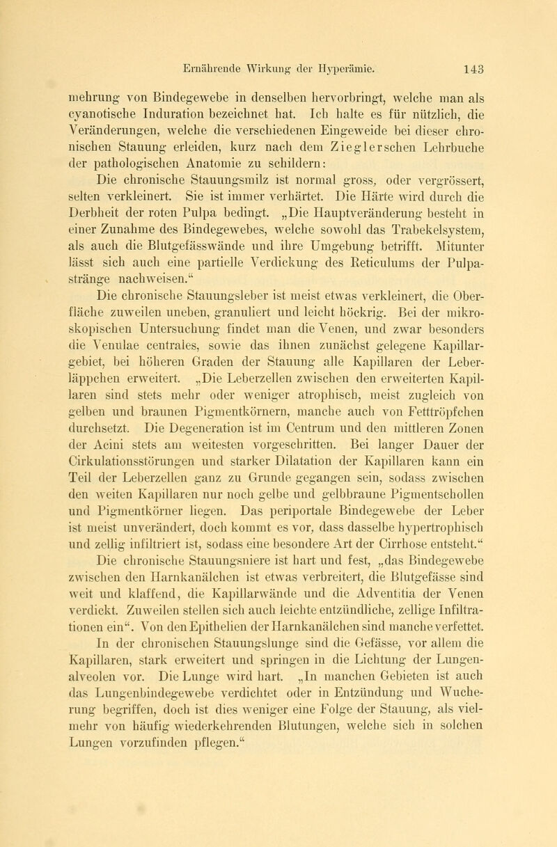 mehrimg von Bindegewebe in denselben hervorbringt, welche man als cyanotische Induration bezeichnet hat. Ich halte es für nützlich, die Veränderungen, welche die verschiedenen Eingeweide bei dieser chro- nischen Stauung erleiden, kurz nach dem Ziegler sehen Lehrbuche der pathologischen Anatomie zu schildern: Die chronische Stauungsmilz ist normal gross, oder vergrössert, selten verkleinert. Sie ist immer verhärtet. Die Härte wird durch die Derbheit der roten Pulpa bedingt. „Die Hauptveränderung besteht in einer Zunahme des Bindegewebes, welche sowohl das Trabekelsystem, als auch die Blutgefässwände und ihre Umgebung betrifft. Mitunter lässt sich auch eine partielle Verdickung des Eeticulums der Pulpa- stränge nachweisen. Die chronische Stauungsleber ist meist etwas verkleinert, die Ober- fläche zuweilen uneben, granuliert und leicht höckrig. Bei der mikro- skopischen Untersuchung findet man die Venen, und zwar besonders die Venulae centrales, sowie das ihnen zunächst gelegene Kapillar- gebiet, bei höheren Graden der Stauung alle Kapillaren der Leber- läppchen erweitert. „Die Leberzellen zwischen den erweiterten Kapil- laren sind stets mehr oder weniger atrophisch, meist zugleich von gelben und braunen Pigmentkörnern, manche auch von Fetttröpfchen durchsetzt. Die Degeneration ist im Centrum und den mittleren Zonen der Acini stets am weitesten vorgeschritten. Bei langer Dauer der Cirkulationsstörungen und starker Dilatation der Kapillaren kann ein Teil der Leberzellen ganz zu Grunde gegangen sein, sodass zwischen den weiten Kapillaren nur noch gelbe und gelbbraune Pigmentschollen und Pigmentkörner liegen. Das periportale Bindegewebe der Leber ist meist unverändert, doch kommt es vor^, dass dasselbe hypertrophisch und zellig infiltriert ist, sodass eine besondere Art der Cirrhose entsteht. Die chronische Stauungsniere ist hart und fest, „das Bindegewebe zwischen den Harnkanälchen ist etwas verbreitertj die Blutgefässe sind weit und klaffend, die Kapillarwände und die Adventitia der Venen verdickt. Zuweilen stellen sich auch leichte entzündliche, zellige Infiltra- tionen ein. Von denEpithelien der Harnkanälchen sind manche verfettet. In der chronischen Stauungslunge sind die Gefässe, vor allem die Kapillaren, stark erweitert und springen in die Lichtung der Lungen- alveolen vor. Die Lunge wird hart. „In manchen Gebieten ist auch das Lungenbindegewebe verdichtet oder in Entzündung und Wuche- rung begriffen, doch ist dies weniger eine Folge der Stauung, als viel- mehr von häufig wiederkehrenden Blutungen, welche sich in solchen Lungen vorzufinden pflegen.