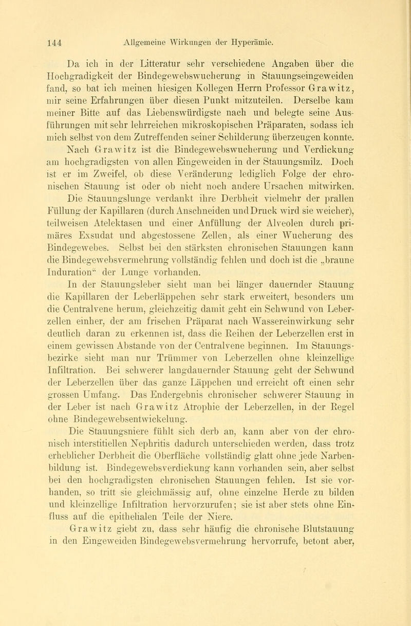 Da ich in der Litteratur sehr verschiedene Angaben über die Hochgradigkeit der Bindegewebswucherung in Stauungseingeweiden fand, so bat ich meinen hiesigen Kollegen Herrn Professor Grawitz, mir seine Erfahrungen über diesen Punkt mitzuteilen. Derselbe kam meiner Bitte auf das Liebenswürdigste nach und belegte seine Aus- führungen mit sehr lehrreichen mikroskopischen Präparaten, sodass ich mich selbst von dem Zutreffenden seiner Schilderung überzeugen konnte. Nach Grawitz ist die Bindegewebswucherung und Verdickung am hochgradigsten von allen Eiugeweiden in der Stauungsmilz. Doch ist er im Zweifel, ob diese Veränderung lediglich Folge der chro- nischen Stauung ist oder ob nicht noch andere Ursachen mitwirken. Die Stauungslunge verdankt ihre Derbheit vielmehr der prallen Füllung der Kapillaren (durch Anschneiden und Druck wird sie weicher), teilweisen Atelektasen und einer AnfüUung der Alveolen durch pri- märes Exsudat und abgestossene Zellen, als einer Wucherung des Bindegewebes. Selbst bei den stärksten chronischen Stauungen kann die Bindegew^bsvermehrung vollständig fehlen und doch ist die „braune Induration der Lunge vorhanden. In der Stauungsleber sieht man bei länger dauernder Stauung die Kapillaren der Leberläppchen sehr stark erweitert, besonders um die Centralvene herum, gleichzeitig damit geht ein Schwund von Leber- zellen einher, der am frischen Präparat nach Wassereinwirkung sehr deutlich daran zu erkennen ist, dass die Reihen der Leberzellen erst in einem gewissen Abstände von der Centralvene beginnen. Im Stauungs- bezirke sieht man nur Trümmer von Leberzellen ohne kleinzellige Infiltration. Bei schwerer langdauernder Stauung geht der Schwund der Leberzellen über das ganze Läppchen und erreicht oft einen sehr grossen Umfang. Das Endergebnis chronischer schwerer Stauung in der Leber ist nach Grawitz Atrophie der Leberzellen, in der Regel ohne Bindegewebsentwickelung. Die Stauungsniere fühlt sich derb an, kann aber von der chro- nisch interstitiellen Nephritis dadurch unterschieden werden, dass trotz erheblicher Derbheit die Oberfläche vollständig glatt ohne jede Narben- bildung ist. Bindegewebsverdickung kann vorhanden sein, aber selbst bei den hochgradigsten chronischen Stauungen fehlen. Ist sie vor- handen, so tritt sie gleichmässig auf, ohne einzelne Herde zu bilden und kleinzellige Infiltration hervorzurufen; sie ist aber stets ohne Ein- fluss auf die epithelialen Teile der Niere. Grawitz giebt zu, dass sehr häufig die chronische Blutstauung in den Emgeweiden Bindegewebsvermehrung hervorrufe, betont aber,
