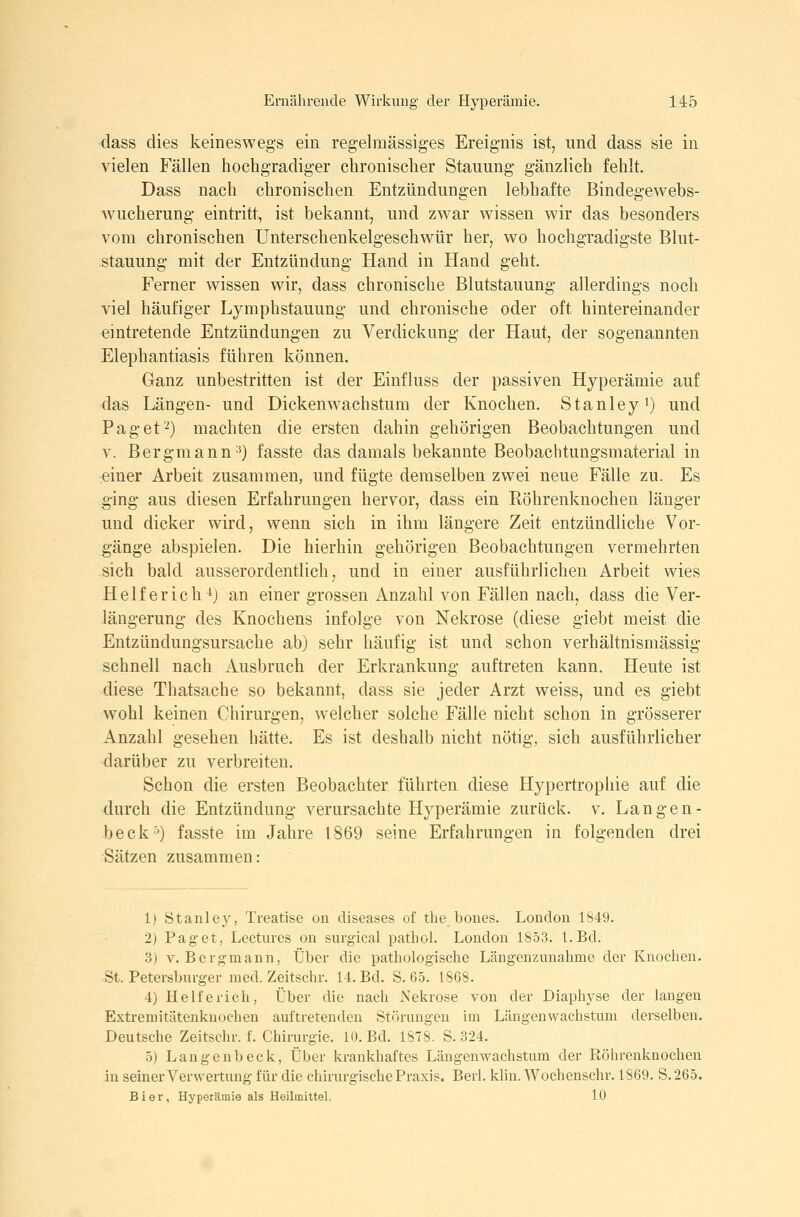 dass dies keineswegs ein regelmässiges Ereignis ist, und dass sie in vielen Fällen hochgradiger chronischer Stauung gänzlich fehlt. Dass nach chronischen Entzündungen lebhafte Bindegewebs- wucherung eintritt, ist bekannt, und zwar wissen wir das besonders vom chronischen Unterschenkelgeschwür her, wo hochgradigste Blut- stauung mit der Entzündung Hand in Hand geht. Ferner wissen wir, dass chronische Blutstauung allerdings noch viel häufiger Lymphstauung und chronische oder oft hintereinander eintretende Entzündungen zu Verdickung der Haut, der sogenannten Elephantiasis führen können. Ganz unbestritten ist der Einfluss der passiven Hyperämie auf das Längen- und Dickenw^achstum der Knochen. Stanley i) und Paget■^) machten die ersten dahin gehörigen Beobachtungen und V. Bergmann'^) fasste das damals bekannte Beobachtungsmaterial in einer Arbeit zusammen, und fügte demselben zwei neue Fälle zu. Es ging aus diesen Erfahrungen hervor, dass ein Röhrenknochen länger und dicker wird, wenn sich in ihm längere Zeit entzündliche Vor- gänge abspielen. Die hierhin gehörigen Beobachtungen vermehrten sich bald ausserordentlich, und in einer ausführlichen Arbeit wies Helferich^} an einer grossen Anzahl von Fällen nach, dass die Ver- längerung des Knochens infolge von Nekrose (diese giebt meist die Entzündungsursache ab) sehr häufig ist und schon verhältnismässig schnell nach Ausbruch der Erkrankung auftreten kann. Heute ist diese Thatsache so bekannt, dass sie jeder Arzt weiss, und es giebt wohl keinen Chirurgen, welcher solche Fälle nicht schon in grösserer Anzahl gesehen hätte. Es ist deshalb nicht nötig, sich ausführlicher darüber zu verbreiten. Schon die ersten Beobachter führten diese Hypertrophie auf die durch die Entzündung verursachte Hyperämie zurück, v. Langen- beck'^) fasste im Jahre 1869 seine Erfahrungen in folgenden drei Sätzen zusammen: 1) Stanley, Treatise ou diseases of tlie bones. London 1849. 2) Paget, Lectures on surgical pathol. London 1853. l.Bd. 3) V.Bergmann, Über die pathologische Längenzunahme der Knochen. St. Petersburger med. Zeitschr. 14. Bd. S. 65. 1868. 4) Hell er ich, Über die nach iS'ekrose von der Diaphyse der langen Extremitätenknochen auftretenden Störungen im Längenwachstum derselben. Deutsche Zeitschr. f. Chirurgie. 10. Bd. 1S78. S. 324. 5) Langenbeck, Über krankhaftes Längenwachstum der Eöhrenknochen in seiner Verwertung für die chirurgische Praxis. Berl. klin. Wochenschr. 1869. S.265. Bier, Hj'perämie als Heilmittel. 10