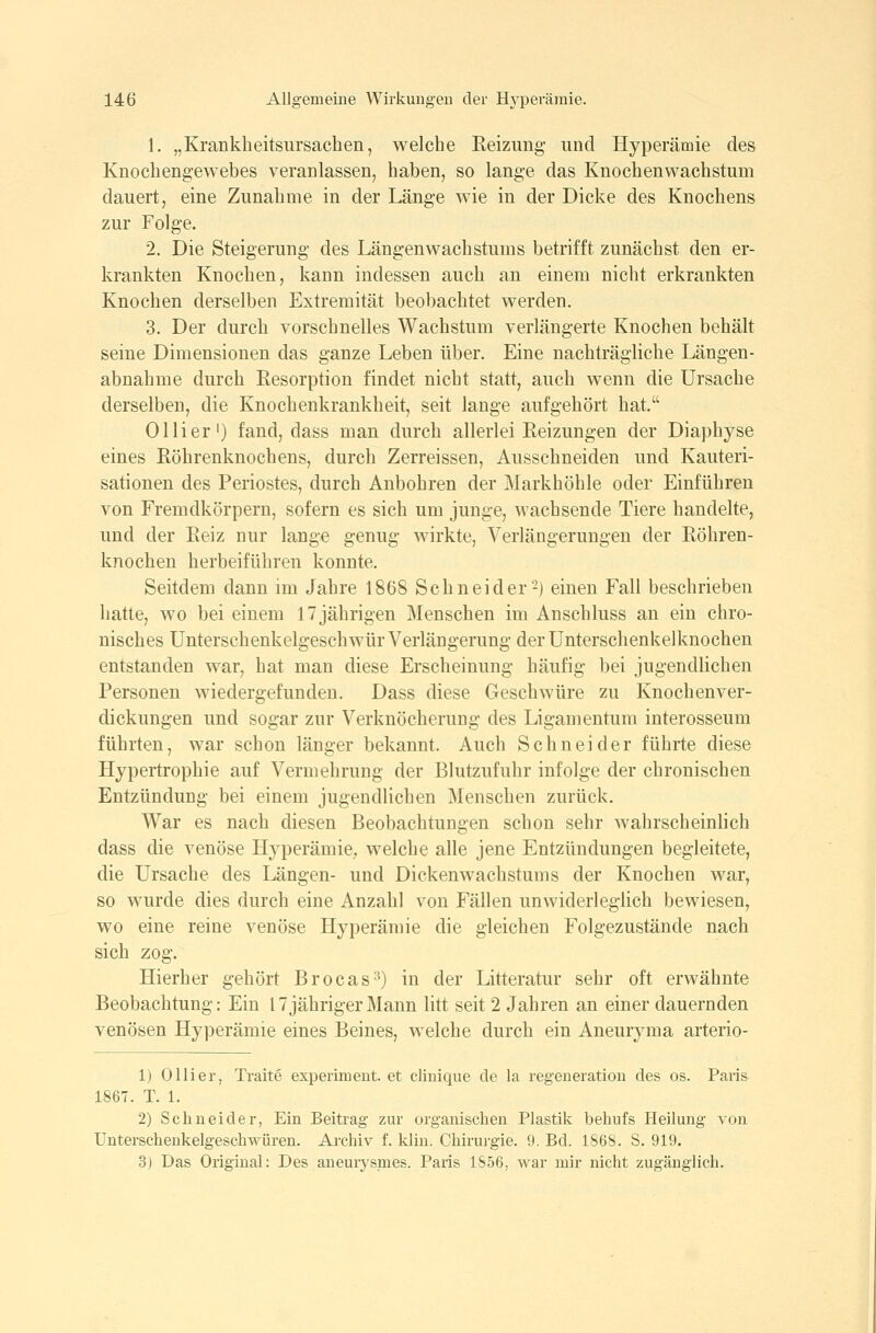 1. „Krankheitsursachen, welche Eeizimg und Hyperämie des Knochengewebes veranlassen, haben, so lange das Knochenwachstum dauert, eine Zunahme in der Länge wie in der Dicke des Knochens zur Folge. 2. Die Steigerung des Längenwachstums betrifft zunächst den er- krankten Knochen, kann indessen auch an einem nicht erkrankten Knochen derselben Extremität beobachtet werden. 3. Der durch vorschnelles Wachstum verlängerte Knochen behält seine Dimensionen das ganze Leben über. Eine nachträgliche Längen- abnahme durch Eesorption findet nicht statt, auch wenn die Ursache derselben, die Knochenkrankheit, seit lange aufgehört hat. Ol Her') fand, dass man durch allerlei Reizungen der Diaphyse eines Röhrenknochens, durch Zerreissen, Ausschneiden und Kauteri- sationen des Periostes, durch Anbohren der Markhöhle oder Einführen von Fremdkörpern, sofern es sich um junge, wachsende Tiere handelte, und der Reiz nur lange genug wirkte, Verlängerungen der Röhren- knochen herbeiführen konnte. Seitdem dann mi Jahre 1868 Sehn ei der 2) einen Fall beschrieben hatte, wo bei einem 17 jährigen Menschen im Anschluss an ein chro- nisches Unterschenkelgeschwür Verlängerung der Unterschenkelknochen entstanden war, hat man diese Erscheinung häufig bei jugendlichen Personen wiedergefunden, Dass diese Geschwüre zu Knochenver- dickungen und sogar zur Verknöcherung des Ligamentum interosseum führten, war schon länger bekannt. Auch Schneider führte diese Hypertrophie auf Vermehrung der Blutzufuhr infolge der chronischen Entzündung bei einem jugendlichen Menschen zurück. War es nach diesen Beobachtungen schon sehr wahrscheinlich dass die venöse Hyperämie,, welche alle jene Entzündungen begleitete, die Ursache des Längen- und Dickenwachstums der Knochen war, so wurde dies durch eine Anzahl von Fällen unwiderleglich bewiesen, wo eine reine venöse Hyperämie die gleichen Folgezustände nach sich zog. Hierher gehört Brocas'^) in der Litteratur sehr oft erwähnte Beobachtung: Ein 17 jähriger Mann litt seit 2 Jahren an einer dauernden venösen Hyperämie eines Beines, welche durch ein Aneuryma arterio- 1) Olli er, Traite experiment. et cliuique de la regeneration des os. Paris 1867. T. 1. 2) Schneider, Ein Beitrag zur organischen Plastik behufs Heilung von Unterschenkelgeschwüren. Archiv f, klin. Chirurgie. 9. Bd. 1868. S. 919. 3) Das Original: Des aneurysmes. Paris 1856, war mir nicht zugänglich.