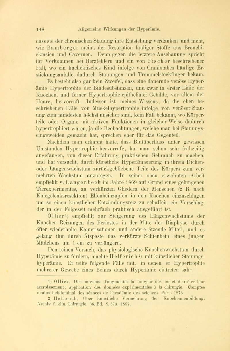 class sie der clironisclien Staiumg- ihre Entstehung' verdanken und nicht, wie Bamberger meint, der Resorption fauliger Stoffe aus Bronchi- ektasien und Cavernen. Denn gegen die letztere Anschauung- spricht ihr Vorkommen bei Herzfehlern und ein von Fischer beschriebener Fall, wo ein kachektisches Kind infolge von Craniotabes häufige Er- stickungsanfälle,, dadurch Stauungen und Trommelstockfinger bekam. Es besteht also gar kein Zweifel, dass eine dauernde venöse Hyper- ämie Hypertrophie der Bindesubstanzen, und zwar in erster Linie der Knochen, und ferner Hypertrophie epithelialer Gebilde, vor allem der Haare, hervorruft. Indessen ist, meines Wissens, da die oben be- schriebenen Fälle von Muskelhypertrophie infolge von venöser Stau- ung zum mindesten höchst unsicher sind, kein Fall bekannt, wo Körper- teile oder Organe mit aktiven Funktionen in gleicher Weise dadurch hypertrophiert wären, ja die Beobachtungen, welche man bei Stauungs- eingeweiden gemacht hat, sprechen eher für das Gegenteil. Nachdem man erkannt hatte, dass Blutüberfluss unter gewissen Umständen Hypertrophie hervorrufe, hat man schon sehr frühzeitig angefangen, von dieser Erfahrung praktischen Gebrauch zu machen, und hat versucht, durch künstliche Hyperämisierung in ihrem Dicken- oder Längenwachstum zurückgebliebene Teile des Körpers zum ver- mehrten Wachstum anzuregen. In seiner oben erwähnten Arbeit empfiehlt v. Langenbeck im Jahre 1869 auf Grund eines gelungenen Tierexperimentes, an verkürzten Gliedern der Menschen (z. B. nach Kniegelenksresektion) Elfenbeinzapfen in den Knochen einzuschlagen um so einen künstlichen Entzündungsreiz zu schaffen, ein Vorschlag, der in der Folgezeit mehrfach praktisch ausgeführt ist. Ollier 1) empfiehlt zur Steigerung des Längenwachstums der Knochen Reizungen des Periostes in der Mitte der Diaphj^se durch öfter wiederholte Kauterisationen und andere ätzende Mittel, und es gelang ihm durch Atzpaste das verkürzte Schienbein eines jungen Mädchens um 1 cm zu verlängern. Den reinen Versuch, das physiologische Knochenwachstum durch Hyperämie zu fördern, machte Helf erich 2) mit künstlicher Stauungs- hyperämie. Er teilte folgende Fälle mit, in denen er Hypertrophie mehrerer Gewebe eines Beines durch Hyperämie eintreten sah: 1) Olli er, Des nioyeus d'augmenter la lougeur des os et d'arroter leur accroissemeut; application des donnees experimentales ä la Chirurgie. Comptes rendus hebdominal des seances de racademie des sciences. Paris 1ST3. 2) Helfe rieh, Über künstliche Vermehrung der Knochenueubildung. Archiv f. klin. Chirurgie. 36. Bd. S. S73. ISST.