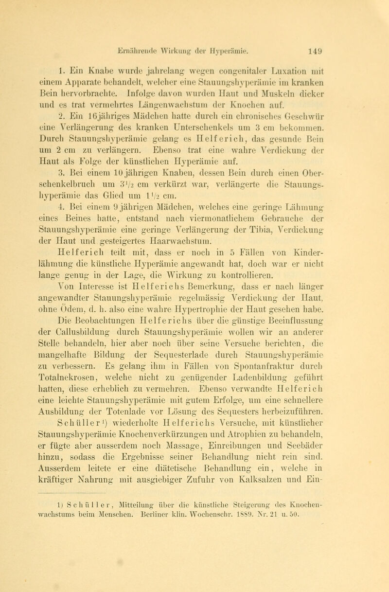 1. Ein Knabe wurde jiilirehing wegen congenitaler Luxation mit einem Apparate behandelt, welcher eine Stauungshyperämie im kranken Bein hervorbrachte. Infolge davon wurden Haut und Muskeln dicker und es trat vermehrtes Längenwachstum der Knochen auf. 2. Ein IGjähriges Mädchen hatte durch ein chronisches Geschwür eine Verlängerung des kranken Unterschenkels um 3 cm bekommen. Durch Stauungshyperämie gelang es Helf erich, das gesunde Bein um 2 cm zu verlängern. Ebenso trat eine wahre Verdickung der Haut als Folge der künstlichen Hyperämie auf. 3. Bei einem 10 jährigen Knaben, dessen Bein durch einen Ober- schenkelbruch um 3'/2 cm verkürzt war, verlängerte die Staimngs- hyperämie das Glied um l'/2 cm. 4. Bei einem 9 jährigen Mädchen, welches eine geringe Lähmung eines Beines hatte, entstand nach viermonatlichem Gebrauche der Stauungshyperämie eine geringe Verlängerung der Tibia, Verdickung der Haut und gesteigertes Haarwachstum. Ilelferich teilt mit, dass er noch in 5 Fällen von Kinder- lähmung die künstliche Hyperämie angewandt hat, doch war er nicht lange genug in der Lage, die Wirkung zu kontrollieren. Von Interesse ist Helferichs Bemerkung, dass er nach länger angewandter Stauungshyperämie regelmässig Verdickung der Haut, ohne Odem, d. h. also eine wahre Hypertrophie der Haut gesehen habe. Die Beobachtungen Helferichs über die günstige Beeinflussung der Callusbildung durch Stauungshyperämie wollen wir au anderer Stelle behandeln, hier aber noch über seine Versuche berichten, die mangelhafte Bildung der Sequesterlade durch Stauungshyperämie zu verbessern. Es gelang ihm in Fällen von Spontanfraktur durch Totalnekrosen, welche nicht zu genügender Ladenbildung geführt hatten, diese erheblich zu vermehren. Ebenso verwandte Helfer ich eine leichte Stauungshyperämie mit gutem Erfolge, um eine schnellere Ausbildung der Totenlade vor Lösung des Sequesters herbeizuführen. Schüller') wiederholte Helferichs Versuche, mit künstlicher Stauungshyperämie Knochenverkürzungen und Atrophien zu behandeln, er fügte aber ausserdem noch Massage, Einreibungen und Seebäder hinzu, sodass die Ergebnisse seiner Behandlung nicht rein sind. Ausserdem leitete er eine diätetische Behandlung ein, welche in kräftiger Nahrung mit ausgiebiger Zufuhr von Kalksalzen und Ein- 1) S c li ü 11 e r , Mitteilung über die künstliche Steigerung- des Knochen- wachstums beim Menschen. Berliner klin. Wochenscbr. 1889. ISr. 21 u. 50.