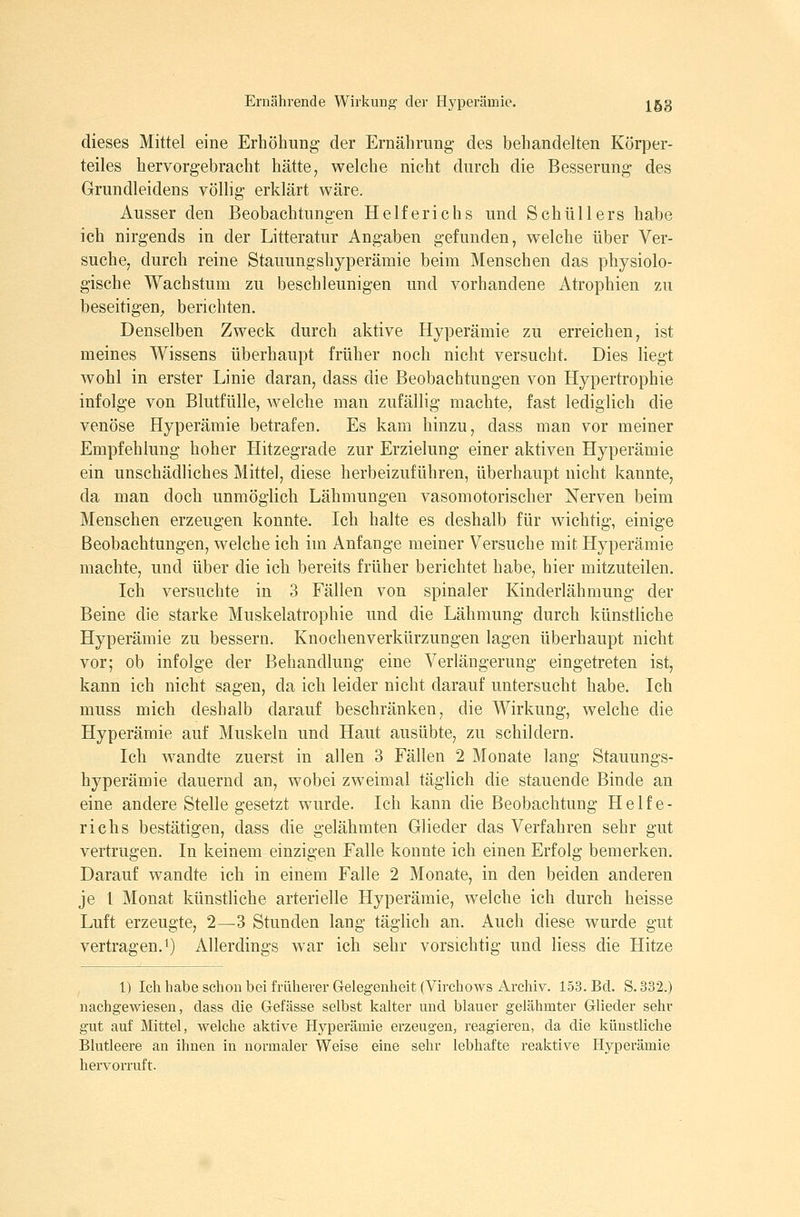 dieses Mittel eine Erhöhimg- der Ernährung- des behandelten Körper- teiles hervorgebracht hätte, welche nicht durch die Besserung des Grundleidens völlig erklärt v^äre. Ausser den Beobachtungen Helferichs und Schüllers habe ich nirgends in der Litteratur Angaben gefunden, w^elche über Ver- suche, durch reine Stauungshyperämie beim Menschen das physiolo- gische Wachstum zu beschleunigen und vorhandene Atrophien zu beseitigen, berichten. Denselben Zweck durch aktive Hyperämie zu erreichen, ist meines Wissens überhaupt früher noch nicht versucht. Dies liegt wohl in erster Linie daran, dass die Beobachtungen von Hypertrophie infolge von Blutfülle, welche man zufällig machte, fast lediglich die venöse Hyperämie betrafen. Es kam hinzu, dass man vor meiner Empfehlung hoher Hitzegrade zur Erzielung einer aktiven Hyperämie ein unschädliches Mittel, diese herbeizuführen, überhaupt nicht kannte, da man doch unmöglich Lähmungen vasomotorischer Nerven beim Menschen erzeugen konnte. Ich halte es deshalb für wichtig, einige Beobachtungen, welche ich im Anfange meiner Versuche mit Hyperämie machte, und über die ich bereits früher berichtet habe, hier mitzuteilen. Ich versuchte in 3 Fällen von spinaler Kinderlähmung der Beine die starke Muskelatrophie und die Lähmung durch künstliche Hyperämie zu bessern. Knochenverkürzungen lagen überhaupt nicht vor; ob infolge der Behandlung eine Verlängerung eingetreten ist, kann ich nicht sagen, da ich leider nicht darauf untersucht habe. Ich muss mich deshalb darauf beschränken, die Wirkung, welche die Hyperämie auf Muskeln und Haut ausübte, zu schildern. Ich wandte zuerst in allen 3 Fällen 2 Monate lang Stauungs- hyperämie dauernd an, wobei zweimal täglich die stauende Binde an eine andere Stelle gesetzt wurde. Ich kann die Beobachtung Helfe- richs bestätigen, dass die gelähmten Glieder das Verfahren sehr gut vertrugen. In keinem einzigen Falle konnte ich einen Erfolg bemerken. Darauf wandte ich in einem Falle 2 Monate, in den beiden anderen je l Monat künstliche arterielle Hyperämie, welche ich durch heisse Luft erzeugte, 2—3 Stunden lang täglich an. Auch diese wurde gut vertragen. 1) Allerdings war ich sehr vorsichtig und Hess die Hitze 1) Ich habe schon bei früherer Gelegenheit (Virchows Archiv. 153. Bd. S. 332.) nachgewiesen, dass die Gefässe selbst kalter und blauer gelähmter Glieder sehr gut auf Mittel, welche aktive Hyperämie erzeugen, reagieren, da die künstliche Blutleere an ihnen in normaler Weise eine sehr lebhafte reaktive Hyperämie hervorruft.