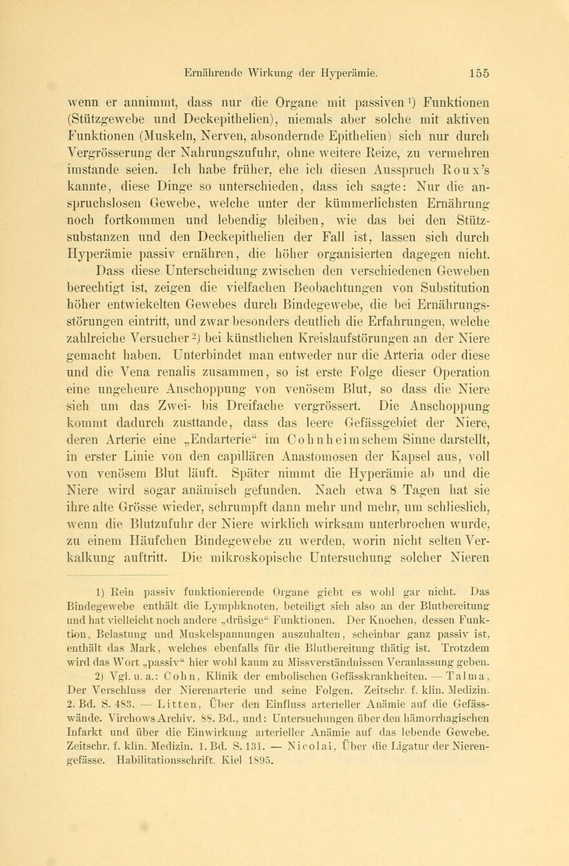 wenn er annimmt, dass nur die Organe mit passiven ^) Funktionen (Stützgewebe und Deckepithelien), niemals aber solche mit aktiven Funktionen (Muskeln, Nerven, absondernde Epitbelien) sich nur durch VergTösserung- der Nahrungszufuhr, ohne weitere Reize, zu vermehren imstande seien. Ich habe früher, ehe ich diesen Ausspruch Roux's kannte, diese Dinge so unterschieden, dass ich sagte: Nur die an- spruchslosen Gewebe, welche unter der kümmerlichsten Ernährung noch fortkommen und lebendig bleiben, wie das bei den Stütz- substanzen und den Deckepithelien der Fall ist, lassen sich durch Hyperämie passiv ernähren, die höher organisierten dagegen nicht. Dass diese Unterscheidung zwischen den verschiedenen Geweben berechtigt ist, zeigen die vielfachen Beobachtungen von Substitution höher entwickelten Gewebes durch Bindegewebe, die bei Ernährungs- störungen eintritt, und zwar besonders deutlich die Erfahrungen, welche zahlreiche Versucher -) bei künstlichen Kreislaufstörungen an der Niere gemacht haben. Unterbindet man entweder nur die Arteria oder diese und die Vena renalis zusammen, so ist erste Folge dieser Operation eine ungeheure Anschoppung von venösem Blut, so dass die Niere sich um das Zwei- bis Dreifache vergrössert. Die Anschoppung kommt dadurch zusttande, dass das leere Gefässgebiet der Niere, deren Arterie eine „Endarterie im Cohnheimschem Sinne darstellt, in erster Linie von den capillären Anastomosen der Kapsel aus, voll von venösem Blut läuft. Später nimmt die Hyperämie ab und die Niere wird sogar anämisch gefunden. Nach etwa 8 Tagen hat sie ihre alte Grösse wieder, schrumpft dann mehr und mehr, um schlieslich, wenn die Blutzufuhr der Niere wirklich wirksam unterbrochen wurde, zu einem Häufchen Bindegewebe zu werden, worin nicht selten Ver- kalkung auftritt. Die mikroskopische Untersuchung solcher Nieren 1) Kein passiv funktionierende Organe giebt es wohl gar nicht. Das Bindegewebe enthält die Lymphknoten, beteiligt sich also an der Blutbereitung und hat vielleicht noch andere „drüsige Funktionen. Der Knochen, dessen Funk- tion, Belastung und Muskelspannungen auszuhalten, scheinbar ganz passiv ist, enthält das Mark, welches ebenfalls für die Blutbereitung thätig ist. Trotzdem wird das Wort „passiv hier wohl kaum zu Missverständnissen Veranlassung geben. 2) Vgl. u.a.: Cohn, Klinik der embolischen Gefässkrankheiteu. — Talma, Der Verschluss der Nierenarterie und seine Folgen. Zeitschr. f. klin. Medizin. 2. Bd. S. 483. — Litten, Über den Einfluss arterieller Anämie auf die Gefäss- wände. VirchowsArchiv. 88. Bd., und: Untersuchungen über den hämorrhagischen Lifarkt und über die Einwirkung arterieller Anämie auf das lebende Gewebe. Zeitschr. f. klin. Medizin. L Bd. S. 131. — Nicolai, Über die Ligatur der Niefen- gefässe. Habilitationsschrift. Kiel 1895.