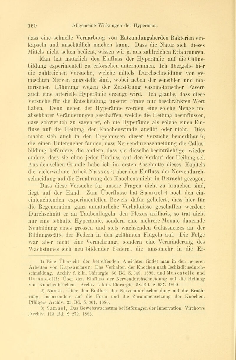 dass eine schnelle Vernarbiing- von Entzündungsherden Bakterien ein- kapseln und unschädlich machen kann. Dass die Natur sich dieses Mittels nicht selten bedient, wissen wir ja aus zahlreichen Erfahrungen. Man hat natürlich den Einfluss der Hyperämie auf die Callus- bildung experimentell zu erforschen unternommen. Ich übergehe hier die zahlreichen Versuche, welche mittels Durchschneidung von ge- mischten Nerven angestellt sind, wobei neben der sensiblen und mo- torischen Lähmung wegen der Zerstörung vasomotorischer Fasern auch eine arterielle Hyperämie erzeugt wird. Ich glaube, dass diese Versuche für die Entscheidung unserer Frage nur beschränkten Wert haben. Denn neben der Hyperämie werden eine solche Menge un- absehbarer Veränderungen geschaffen, welche die Heilung beeinflussen, dass schwerlich zu sagen ist, ob die Hyperämie als solche einen Ein- fluss auf die Heilung der Knochenwunde ausübt oder nicht. Dies macht sich auch in den Ergebnissen dieser Versuche bemerkbar i); die einen Untersucher fanden, dass Nervendurchschneidung die Callus- bildung befördere, die andern, dass sie dieselbe beeinträchtige, wieder andere, dass sie ohne jeden Einfluss auf den Verlauf der Heilung sei. Aus demselben Grunde habe ich im ersten Abschnitte dieses Kapitels die vielerwähnte Arbeit Nasses-j über den Einfluss der Nervendurch- schneidung auf die Ernährung des Knochens nicht in Betracht gezogen. Dass diese Versuche für unsere Fragen nicht zu brauchen sind, liegt auf der Hand. Zum Überflüsse hat Samuel-') noch den ein- einleuchtenden experimentellen Beweis dafür geliefert, dass hier für die Eegeneration ganz unnatürliche Verhältnisse geschaffen werden: Durchschnitt er an Taubenflügeln den Plexus axillaris, so trat nicht nur eine lebhafte Hyperämie, sondern eine mehrere Monate dauernde Neubildung eines grossen und stets wachsenden Gefässnetzes an der Bildungsstätte der Federn in den gelähmten Flügeln auf. Die Folge war aber nicht eine Vermehrung, sondern eine Verminderung des Wachstumes sich neu bildender Federn, die umsomehr in die Er- 1) Eine Übersicht der betreffenden Ansichten findet man in den neuereu Arbeiten von Kapsammer: Das Verhalten der Knochen nach Ischiadicusdurch- ßchneidung. Archiv f. klin. Chirurgie. 56.Bd. S. 348. 189S, und Muscatello und Damascelli: Über den Einfluss der Nervendurchschneidung auf die Heilung von Knochenbrüchen. Archiv f. klin. Chirurgie. 5S. Bd. S. 937. 1899. 2) Nasse, Über den Einfluss der Nervendurchschneidung auf die Ernäh- rung, insbesondere auf die Form und die Zusammensetzung der Knochen. Pflügers Archiv. 23. Bd. S.361. 1880. 3) Samuel, Das Gewebswachstum bei Störungen der Innervation. Virchows Archiv. 113. Bd. S. 272. ISSS.