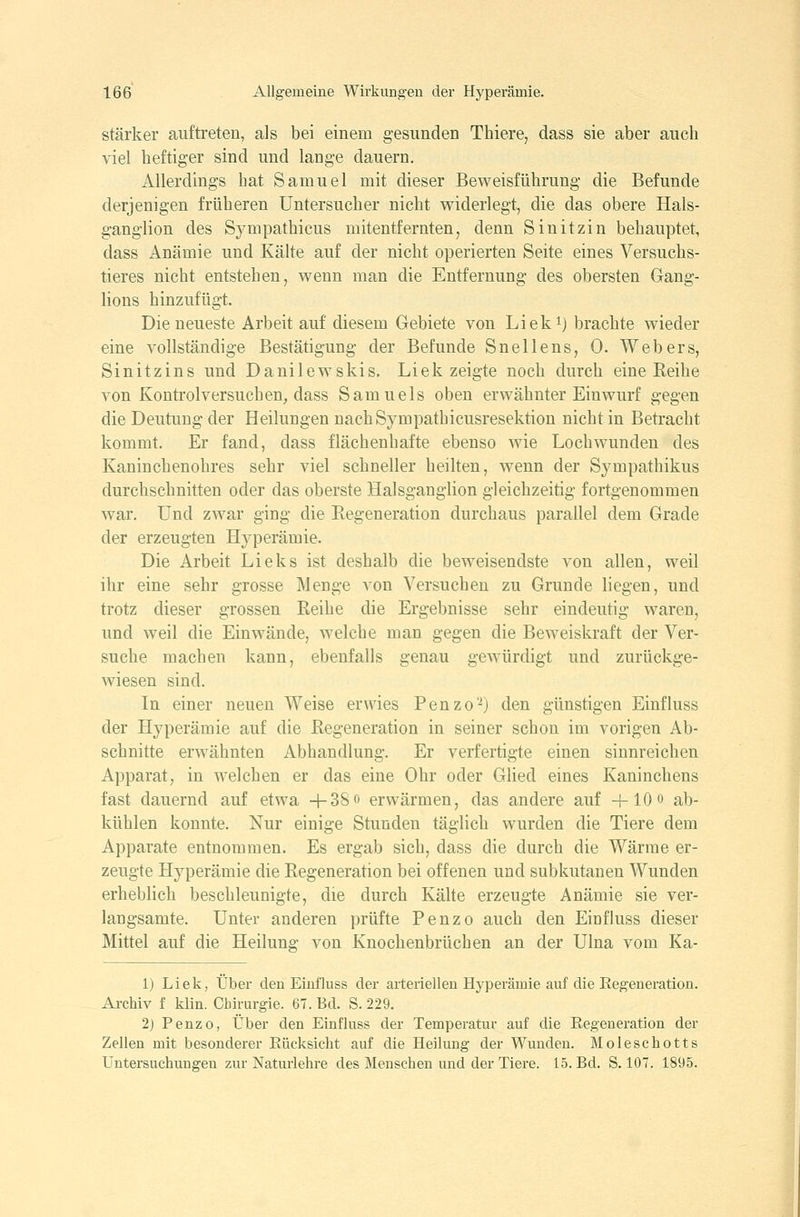 stärker auftreten, als bei einem g-esunden Thiere, dass sie aber auch viel heftiger sind und lange dauern. Allerdings bat Samuel mit dieser Beweisführung die Befunde derjenigen früheren Untersucher nicht widerlegt, die das obere Hals- ganglion des Sympathicus mitentfernten, denn Sinitzin behauptet, dass Anämie und Kälte auf der nicht operierten Seite eines Versuchs- tieres nicht entstehen, wenn man die Entfernung des obersten Gang- lions hinzufügt. Die neueste Arbeit auf diesem Gebiete von Liek^) brachte wieder eine vollständige Bestätigung der Befunde Snellens, 0. Webers, Sinitzins und Danilewskis. Liek zeigte noch durch eine Reihe von Kontrolversuchen, dass Samuels oben erwähnter Einwurf gegen die Deutung der Heilungen nachSympathicusresektion nicht in Betracht kommt. Er fand, dass flächenhafte ebenso wie Lochwunden des Kaninchenohres sehr viel schneller heilten, wenn der Sympathikus durchschnitten oder das oberste Halsganglion gleichzeitig fortgenommen war. Und zwar ging die Regeneration durchaus parallel dem Grade der erzeugten Hyperämie. Die Arbeit Lieks ist deshalb die beweisendste von allen, weil ihr eine sehr grosse Menge von Versuchen zu Grunde liegen, und trotz dieser grossen Reihe die Ergebnisse sehr eindeutig waren, und weil die Einwände, welche man gegen die Beweiskraft der Ver- suche machen kann, ebenfalls genau gewürdigt und zurückge- wiesen sind. In einer neuen Weise erwies Penzo'^) den günstigen Einfluss der Hyperämie auf die Regeneration in seiner schon im vorigen Ab- schnitte erwähnten Abhandlung. Er verfertigte einen sinnreichen Apparat, in welchen er das eine Ohr oder Glied eines Kaninchens fast dauernd auf etwa 4-38o erwärmen, das andere auf H-lOo ab- kühlen konnte. Nur einige Stunden täglich wurden die Tiere dem Apparate entnommen. Es ergab sich, dass die durch die Wärme er- zeugte Hyperämie die Regeneration bei offenen und subkutanen Wunden erheblich beschleunigte, die durch Kälte erzeugte Anämie sie ver- langsamte. Unter anderen prüfte Penzo auch den Einfluss dieser Mittel auf die Heilung von Knochenbrüchen an der Ulna vom Ka- 1) Liek, Über den Einfluss der arteriellen Hyperämie auf die Regeneration. Archiv f klin. Chirurgie. 67. Bd. S. 229. 2) Penzo, Über den Einfluss der Temperatur auf die Regeneration der Zellen mit besonderer Rücksicht auf die Heilung der Wunden. Moleschotts Untersuchungen zur Naturlehre des Menschen und der Tiere. 15. Bd. S. 107. 1895.