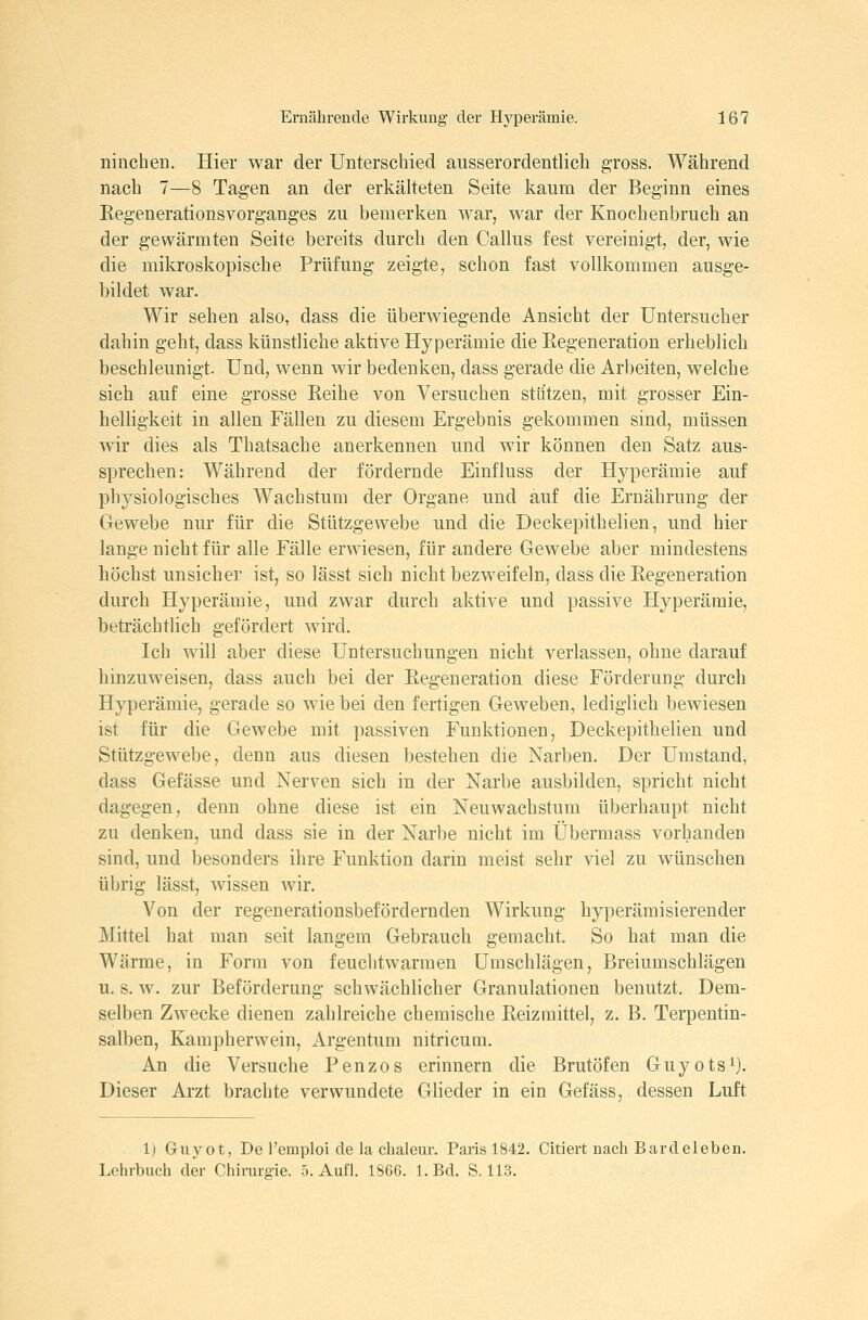 niiichen. Hier war der Unterschied ausserordentlich gross. Während nach 7—8 Tagen an der erkälteten Seite kaum der Beginn eines Regenerationsvorganges zu bemerken war, war der Knochenbruch an der gewärmten Seite bereits durch den Callus fest vereinigt, der, wie die mikroskopische Prüfung zeigte, schon fast vollkommen ausge- bildet war. Wir sehen also, dass die überwiegende Ansicht der Untersucher dahin geht, dass künstliche aktive Hyperämie die Eegeneration erheblich beschleunigt. Und, wenn wir bedenken, dass gerade die Arbeiten, welche sich auf eine grosse Reihe von Versuchen stiftzen, mit grosser Ein- helligkeit in allen Fällen zu diesem Ergebnis gekommen sind, müssen wir dies als Thatsache anerkennen und wir können den Satz aus- sprechen: Während der fördernde Einfluss der Hyperämie auf physiologisches Wachstum der Organe und auf die Ernährung der Gewebe nur für die Stützgewebe und die Deckepithelien, und hier lange nicht für alle Fälle erwiesen, für andere Gewebe aber mindestens höchst unsicher ist, so lässt sich nicht bezweifeln, dass die Regeneration durch Hyperämie, und zwar durch aktive und passive Hyperämie, beträchtlich gefördert wird. Ich will aber diese Untersuchungen nicht verlassen, ohne darauf hinzuweisen, dass auch bei der Regeneration diese Förderung durch Hyperämie, gerade so wie bei den fertigen Geweben, lediglich bewiesen ist für die Gewebe mit passiven Funktionen, Deckepithelien und Stützgewebe, denn aus diesen bestehen die Narben. Der Umstand, dass Gefässe und Nerven sich in der Narbe ausbilden, spricht nicht dagegen, denn ohne diese ist ein Neu Wachstum überhaupt nicht zu denken, und dass sie in der Narbe nicht im Übermass vorhanden sind, und besonders ihre Funktion darin meist sehr viel zu wünschen übrig lässt, wissen wir. Von der regenerationsbefördernden Wirkung hyperämisierender Mittel hat man seit langem Gebrauch gemacht. So hat man die Wärme, in Form von feuchtwarmen Umschlägen, Breiumschlägen u. s. w. zur Beförderung schwächlicher Granulationen benutzt. Dem- selben Zwecke dienen zahlreiche chemische Reizmittel, z. B. Terpentin- salben, Kampherwein, Argentum nitricum. An die Versuche Penzos erinnern die Brutöfen Guyots^). Dieser Arzt brachte verwundete Glieder in ein Gefäss, dessen Luft 1) Guyot, De l'emploi de la chaleur. Paris 1842. Giriert nacli Bardeleben. Lehrbuch der Chirurgie. 5. Aufl. 1866. 1. Bd. S. 113.