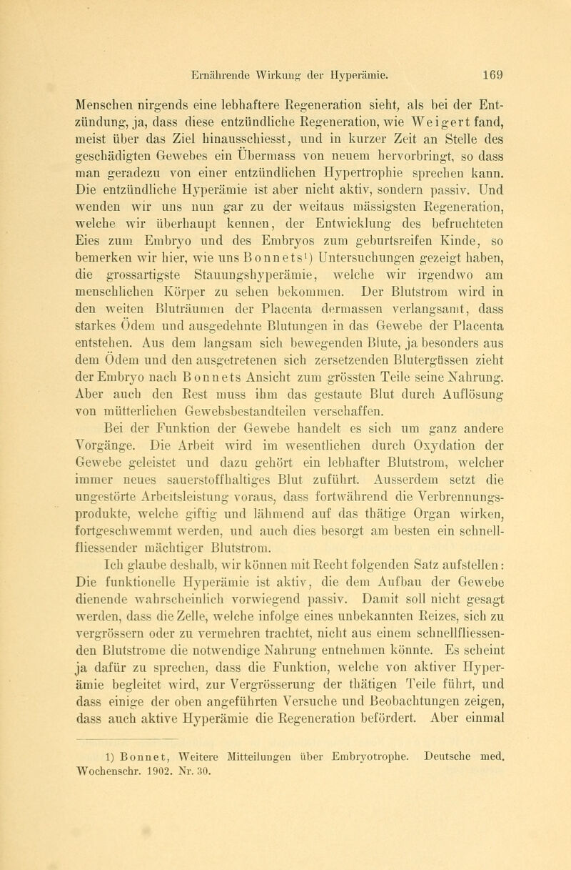 Menschen nirgends eine lebhaftere Regeneration sieht, als bei der Ent- zündung-, ja, dass diese entzündliche Regeneration, wie Weigert fand, meist über das Ziel hinausschiesst, und in kurzer Zeit an Stelle des geschädigten Gewebes ein Übermass von neuem hervorbringt, so dass man geradezu von einer entzündlichen Hypertrophie sprechen kann. Die entzündliche Hyperämie ist aber nicht aktiv, sondern passiv. Und wenden wir uns nun gar zu der weitaus massigsten Regeneration, welche wir überhaupt kennen, der Entwicklung des befruchteten Eies zum Embryo und des Embryos zum geburtsreifen Kinde, so bemerken wir hier, wie uns Bonnetsi) Untersuchungen gezeigt haben, die grossartigste Stauungshyperämie, welche wir irgendwo am menschlichen Körper zu sehen bekommen. Der Blutstrom wird in den weiten Bluträumen der Placenta dermassen verlangsamt, dass starkes Ödem und ausgedehnte Blutungen in das Gewebe der Placenta entstehen. Aus dem langsam sich bewegenden Blute, ja besonders aus dem Ödem und den ausgetretenen sich zersetzenden Blutergüssen zieht der Embryo nach Bonnets Ansicht zum grössten Teile seine Nahrung. Aber auch den Rest muss ihm das gestaute Blut durch Auflösung von mütterlichen Gewebsbestandteilen verschaffen. Bei der Funktion der Gewebe handelt es sich um ganz andere Vorgänge. Die Arbeit wird im wesentlichen durch Oxydation der Gewebe geleistet und dazu gehört ein lebhafter Blutstrom, welcher immer neues sauerstoffhaltiges Blut zuführt. Ausserdem setzt die ungestörte Arbeitsleistung voraus, dass fortwährend die Verbrennungs- produkte, welche giftig und lähmend auf das thätige Organ wirken, fortgeschwemmt werden, und auch dies besorgt am besten ein schnell- fliessender mächtiger Blutstrom. Ich glaube deshalb, wir können mit Recht folgenden Satz aufstellen: Die funktionelle Hyperämie ist aktiv, die dem Aufbau der Gewebe dienende wahrscheinlich vorwiegend passiv. Damit soll nicht gesagt werden, dass die Zelle, welche infolge eines unbekannten Reizes, sich zu vergrössern oder zu vermehren trachtet, nicht aus einem schnellfliessen- den Blutstrome die notwendige Nahrung entnehmen könnte. Es scheint ja dafür zu sprechen, dass die Funktion, welche von aktiver Hyper- ämie begleitet wird, zur Vergrösserung der thätigen Teile führt, und dass einige der oben angeführten Versuche und Beobachtungen zeigen, dass auch aktive Hyperämie die Regeneration befördert. Aber einmal 1) Bonnet, Weitere Mitteilungen über Embiyotrophe. Deutsche med. Wochenschr. 1902. Nr. 30.