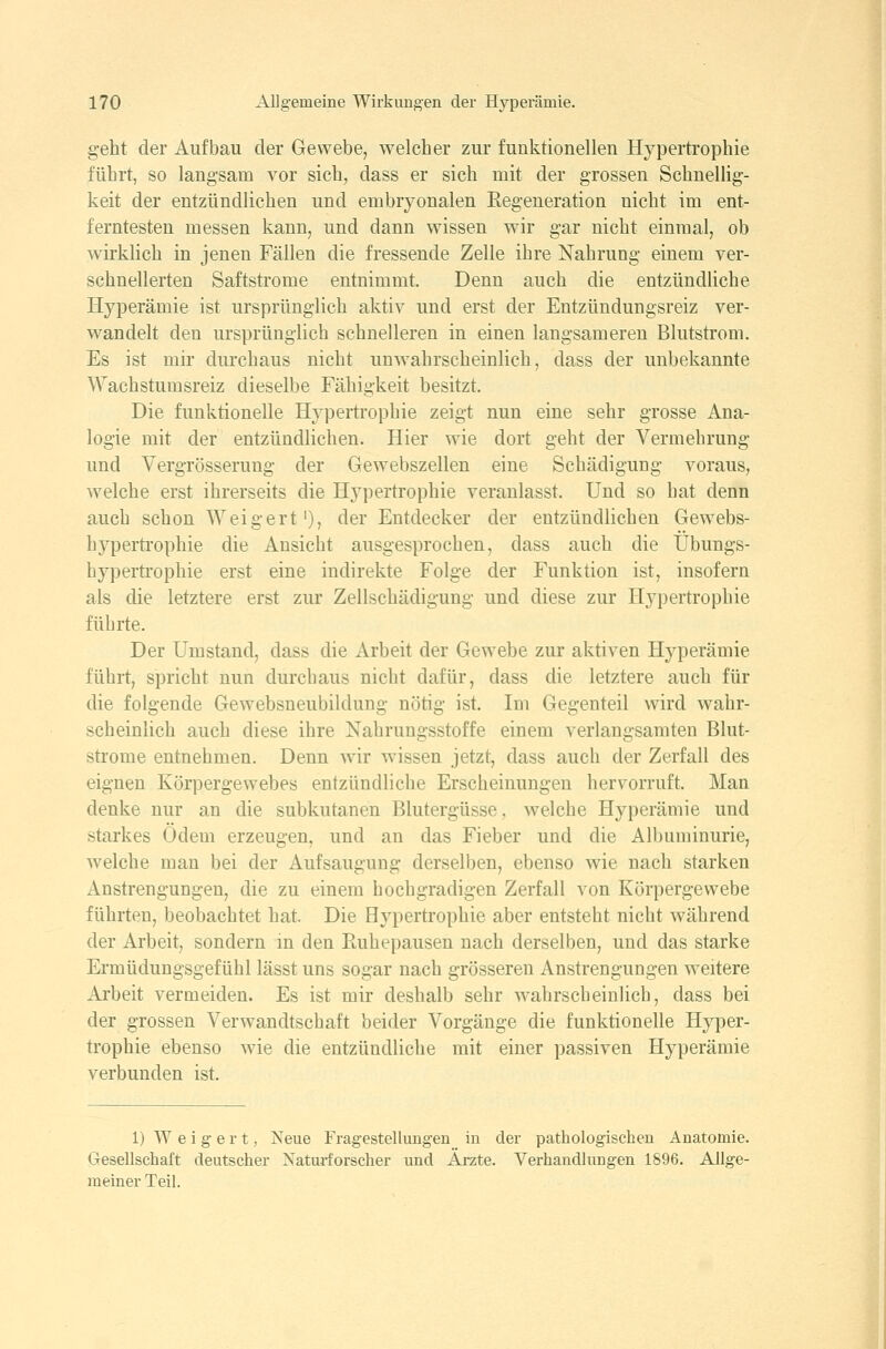geht der Aufbau der Gewebe, welcher zur funktionellen Hypertrophie führt, so langsam vor sich, dass er sich mit der grossen Schnellig- keit der entzündlichen und embryonalen Eegeueration nicht im ent- ferntesten messen kann, und dann wissen wir gar nicht einmal, ob wirklich in jenen Fällen die fressende Zelle ihre Nahrung einem ver- schnellerten Saftstrome entnimmt. Denn auch die entzündliche HyjDerämie ist ursprünglich aktiv und erst der Entzündungsreiz ver- wandelt den ursprünglich schnelleren in einen langsameren Blutstrom. Es ist mir durchaus nicht unwahrscheinlich, dass der unbekannte Wachstumsreiz dieselbe Fähigkeit besitzt. Die funktionelle H^-pertrophie zeigt nun eine sehr grosse Ana- logie mit der entzündlichen. Hier wie dort geht der Vermehrung und Vergrösserung der Gewebszellen eine Schädigung voraus, welche erst ihrerseits die Hypertrophie veranlasst. Und so hat denn auch schon Weigert'), der Entdecker der entzündlichen Gewebs- hyperti'ophie die Ansicht ausgesprochen, dass auch die Übungs- hypertrophie erst eine indirekte Folge der Funktion ist, insofern als die letztere erst zur Zellschädigung und diese zur Hypertrophie führte. Der Umstand, dass die Arbeit der Gewebe zur aktiven Hyperämie führt, spricht nun durchaus nicht dafür, dass die letztere auch für die folgende Gewebsneubildung nötig ist. Im Gegenteil wird wahr- scheinlich auch diese ihre Nahrungsstoffe einem verlangsamten Blut- strome entnehmen. Denn wir wissen jetzt, dass auch der Zerfall des eignen Körpergewebes entzündliche Erscheinungen hervorruft. Man denke nur an die subkutanen Blutergüsse, welche Hyperämie und starkes Ödem erzeugen, und an das Fieber und die Albuminurie, welche man bei der Aufsaugung derselben, ebenso wie nach starken Anstrengungen, die zu einem hochgradigen Zerfall von Körpergewebe führten, beobachtet hat. Die Hypertrophie aber entsteht nicht während der Arbeit, sondern m den Euhepausen nach derselben, und das starke Ermüdungsgefühl lässt uns sogar nach grösseren Anstrengungen weitere Arbeit vermeiden. Es ist mir deshalb sehr wahrscheinlich, dass bei der grossen Verwandtschaft beider Vorgänge die funktionelle Hyper- trophie ebenso wie die entzündliche mit einer passiven Hyperämie verbunden ist. 1) Weigert, Neue Fragestellungen in der pathologischen Anatomie. Gesellschaft deutscher Naturforscher und Arzte. Verhandlungen 1896. Allge- meiner Teil.