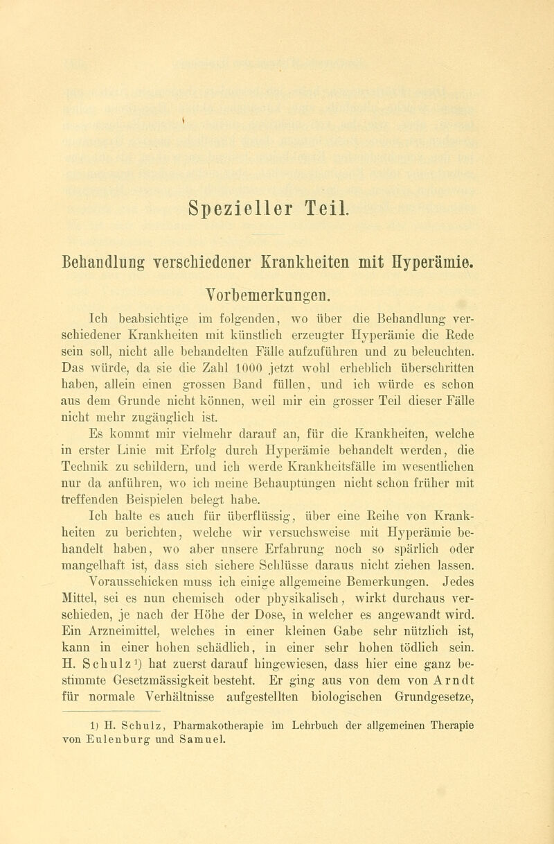 Behandlung yerschiedener Krankheiten mit Hyperämie. Yorhemerkungen. Ich beabsichtig-e im folgenden, wo über die Behandlung ver- schiedener Krankheiten mit künstlich erzeugter Hyperämie die Eede sein soll, nicht alle behandelten Fälle aufzuführen und zu beleuchten. Das würde, da sie die Zahl 1000 jetzt wohl erheblich überschritten haben, allein einen grossen Band füllen, und ich würde es schon aus dem Grunde nicht können, weil mir ein grosser Teil dieser Fälle nicht mehr zugänglich ist. Es kommt mir vielmehr darauf an, für die Krankheiten, welche in erster Linie mit Erfolg durch Hyperämie behandelt werden, die Technik zu schildern, und ich werde Krankheitsfälle im wesentlichen nur da anführen, wo ich meine Behauptungen nicht schon früher mit treffenden Beispielen belegt habe. Ich halte es auch für überflüssig, über eine Reihe von Krank- heiten zu berichten, welche wir versuchsweise mit Hyperämie be- handelt haben, wo aber unsere Erfahrung noch so spärlich oder mangelhaft ist, dass sich sichere Schlüsse daraus nicht ziehen lassen. Vorausschicken muss ich einige allgemeine Bemerkungen. Jedes Mittel, sei es nun chemisch oder physikalisch, wirkt durchaus ver- schieden, je nach der Höhe der Dose, in welcher es angewandt wird. Ein Arzneimittel, welches in einer kleinen Gabe sehr nützlich ist, kann in einer hohen schädlich, in einer sehr hohen tödlich sein. H. Schulz 1) hat zuerst darauf hingewiesen, dass hier eine ganz be- stimmte Gesetzmässigkeit besteht. Er ging aus von dem von Arndt für normale Verhältnisse aufgestellten biologischen Grundgesetze, 1) H. Schulz, Pharmakotherapie im Lehrbuch der allgemeinen Therapie von Eulenburg und Samuel.