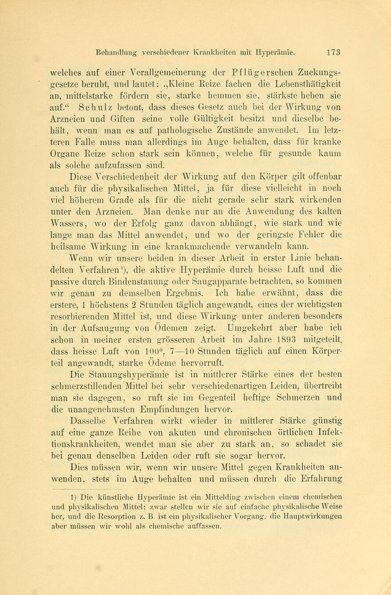welches auf einer Verallgemeinerung der Pf lüg ersehen Zuckungs- gesetze beruht, und lautet: ,,Kleine Reize fachen die Lebensthätigkeit an, mittelstarke fördern sie, starke hemmen sie, stärkste heben sie auf/' Schulz betont, dass dieses Gesetz auch bei der Wirkung von Arzneien und Giften seine volle Gültigkeit besitzt und dieselbe be- hält, wenn man es auf pathologische Zustände anwendet. Im letz- teren Falle muss man allerdings im Auge behalten, dass für kranke Organe Eeize schon stark sein können, welche für gesunde kaum als solche aufzufassen sind. Diese Verschiedenheit der Wirkung auf den Körper gilt offenbar auch für die physikalischen Mittel, ja für diese vielleicht in noch viel höherem Grade als für die nicht gerade sehr stark wirkenden unter den Arzneien. Man denke nur an die Anwendung des kalten Wassers, wo der Erfolg ganz davon abhängt, wie stark und wie lange man das Mittel anwendet, und wo der geringste Fehler die heilsame Wirkung in eine krankmachende verwandeln kann. Wenn wir unsere beiden in dieser Arbeit in erster Linie behan- delten Verfahren'), die aktive Hyperämie durch heisse Luft und die passive durch Bindenstauung oder Saugapparate betrachten, so kommen wir genau zu demselben Ergebnis. Ich habe erwähnt, dass die erstere, 1 höchstens 2 Stunden täglich angewandt, eines der wichtigsten resorbierenden Mittel ist, und diese Wirkung unter anderen besonders in der Aufsaugung von Ödemen zeigt. Umgekehrt aber habe ich schon in meiner ersten grösseren Arbeit im Jahre 1893 mitgeteilt, dass heisse Luft von 100^, 7—10 Stunden täglich auf einen Körper- teil angewandt, starke Ödeme hervorruft. Die Stauungshyperämie ist in mittlerer Stärke eines der besten schmerzstillenden Mittel bei sehr verschiedenartigen Leiden, übertreibt man sie dagegen, so ruft sie im Gegenteil heftige Schmerzen und die unangenehmsten Empfindungen hervor. Dasselbe Verfahren wirkt wieder in mittlerer Stärke günstig auf eine ganze Eeihe von akuten und chronischen örtlichen Infek- tionskrankheiten, wendet man sie aber zu stark an, so schadet sie bei genau denselben Leiden oder ruft sie sogar hervor. Dies müssen wir, wenn wir unsere Mittel gegen Krankheiten an- wenden, stets im Auge behalten und müssen durch die Erfahrung 1) Die künstliche Hyperämie ist ein Mittelding zwischen einem chemischen und physikalischen Mittel; zwar stellen wir sie auf einfache physikalische Weise her, und die Resorption z. B. ist ein physikalischer Vorgang, die Hauptwirkungen aber müssen wir wohl als chemische auffassen.