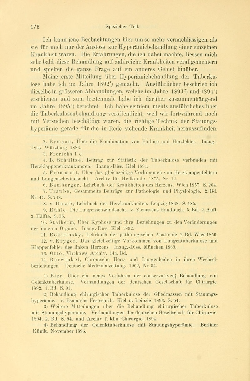 Ich kann jene Beobachtungen hier umso mehr vernachlässigen, als sie für mich nur der Anstoss zur Hyperämiebehandlung einer einzelnen Krankheit waren. Die Erfahrungen, die ich dabei machte, Hessen mich sehr bald diese Behandlung auf zahlreiche Krankheiten verallgemeinern und spielten die ganze Frage auf ein anderes Gebiet hinüber. Meine erste Mitteilung über Hjperämiebehaodlung der Tuberku- lose habe ich im Jahre 1892') gemacht. Ausführlicher beschrieb ich dieselbe in grösseren Abhandlungen, welche im Jahre 1893^) und 1894^) erschienen und zum letztenmale habe ich darüber zusammenhängend im Jahre 1895^) berichtet. Ich habe seitdem nichts ausführUches über die Tuberkulosenbehandlung veröffentlicht, weil wir fortwährend noch mit Versuchen beschäftigt waren, die richtige Technik der Stauungs- hyperämie gerade für die in Eede stehende Krankheit herauszufinden. 2. Eymann, Über die Kombination von Phthise und Herzfehler, luaog.- Diss. Würzburg- 1886. 3. Frerichs 1. c. 4. B. Schultze, Beitrag zur Statistik der Tuberkulose verbunden mit Herzklappenerkrankungen. Inaug.-Diss. Kiel 1891. 5. Fromm olt, Über das gleichzeitige Vorkommen A^on Herzldappenfehlern und Lungenschwindsucht. Archiv für Heilkunde. 1875. Nr. 12. 6. Bamberger, Lehrbuch der Krankheiten des Herzens. Wien 1857. S. 204. 7. Traube, Gesammelte Beiträge zur Pathologie und Physiologie. 2. Bd. Nr. 47. S.748. 8. V. Dusch, Lehrbuch der Herzkrankheiten. Leipzig 1868. S. 185. 9. Kühle, Die Lungenschwindsucht, v. Ziemssens Handbuch. 5. Bd. 2. Aufl. 2. Hälfte. S. 35. 10. Stalherm, Über Kyphose und ihre Beziehungen zu den Veränderungen der inneren Organe. Inaug.-Diss. Kiel 1892. 11. Rokitansky, Lehrbuch der pathologischen Anatomie 2.Bd. Wienl856. 12. V. Kryger, Das gleichzeitige Vorkommen von Lungentuberkulose und Klappenfehler des linken Herzens. Inaug.-Diss. München 1889. 13. Otto, Virchows Archiv. 144. Bd. 14. BurWinkel, Chronische Herz- und Lungenleiden in ihren Wechsel- beziehungen. Deutsche Medizinalzeitung. 1902. Nr. 34. 1) Bier, Über ein neues Verfahren der conscrvativeuj Behandlung von Gelenktuberkulose. Verhandlungen der deutschen Gesellschaft für Chirurgie. 1892. l.Bd. S. 91. 2) Behandlung chirurgischer Tuberkulose der Ghedmassen mit Stauungs- hyperämie. V. Esmarchs Festschrift. Kiel u. Leipzig 1893. S. 54. 3) Weitere Mitteilungen über die Behandlung chirurgischer Tuberkulose mit Stauungshyperämie. Verhandlungen der deutschen Gesellschaft für Chirurgie- 1894. 2. Bd. S. 94, und Archiv f. klin. Chirurgie. 1894. 4) Behandlung der Gelenktuberkulose mit Stauungshyperämie. Berliner Klinik. November 1895.