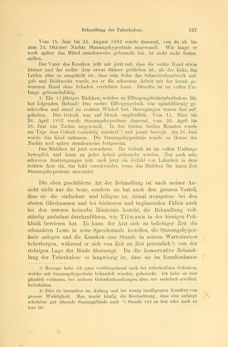 Vom 15. Juni bis 25. August 1892 wurde dauernd, von da ab bis zum 24. Oktober Nachts Stauungshyperämie angewandt. Wie lange er noch später das Mittel stundenweise gebraucht hat, ist nicht mehr festzu- stellen. Der Vater des Kranken teilt mir jetzt mit, dass die rechte Hand etwas kleiner und der rechte Arm etwas dünner geblieben ist, als der linke, das Leiden aber so ausgeheilt ist, dass sein Sohn das Schneiderhandwerk auf- gab und Reitknecht wurde, wo er die schwerste Arbeit mit der krank ge- wesenen Hand ohne Schaden verrichten kann. Dieselbe ist im vollen um- fange gebrauchsfähig. 3. Ein 11 jähriges Mädchen, welches an Ellbogengelenkstuberkulose litt, bot folgenden Befund: Das rechte Ellbogengelenk war spindelförmig ge- schwollen und stand im rechten Winkel fest. Bewegungen waren fast auf- gehoben. Das Gelenk war auf Druck empfindlich. Vom 15. März bis 26. April 1892 wurde Stauungshyperämie dauernd, vom 26. April bis 26. Juni nur Nachts angewandt. In den letzten beiden Monaten wurde am Tage dass Gelenk vorsichtig massiert^) und passiv bewegt. Am 26. Juni wurde das Kind entlassen. Die Stauungshyperämie wurde zu Hause des Nachts und später stundenweise fortgesetzt. Das Mädchen ist jetzt erwachsen. Ihr Gelenk ist im vollen Umfange beweglich und kann zu jeder Arbeit gebraucht werden. Nur nach sehr schweren Anstrengungen tritt auch jetzt ein Gefühl von Lahmheit in dem rechten Arm ein, das bald verschwindet, wenn das Mädchen für kurze Zeit Stauungshyperämie anwendet. Die oben geschilderte Art der Beliandluag ist nach meiner An- sicht nicht nur die beste, sondern sie hat auch den grossen Vorteil, dass sie die einfachste und billigste ist, zumal vs^enigstens bei den oberen Gliedmassen und bei leichteren und beginnenden Fällen auch bei den unteren keinerlei Hindernis besteht, die Behandlung voll- ständig ambulant durchzuführen, wie Tilmann in der hiesigen Poli- klinik bewiesen hat. Es kann der Arzt sich zu beliebiger Zeit die erkrankten Leute in seine Sprechstunde bestellen, die Stauungshyper- ämie anlegen und die Kranken eine Stunde in seinem Wartezimmer beherbergen, während er sich von Zeit zu Zeit persönlich^) von der richtigen Lage der Binde überzeugt. Da die konservative Behand- lung der Tuberkulose so langwierig ist, dass sie im Krankenhause 1) Massage habe ich ganz vorübergehend auch bei tuberkulösen Gelenken, welche mit Stauungshyporämie behandelt wurden, gebraucht. Ich habe sie hier gänzlich verlassen, bei anderen Gelenkerkrankungen aber, wie mehrfach erwähnt, beibehalten. 2) Dies ist besonders im Anfang und bei wenig intelligenten Kranken von grosser Wichtigkeit. Man macht häufig die Beobachtung, dass eine anfangs A^ scheinbar gut sitzende Stauungsbinde nach V^ Stunde viel zu fest oder auch zu lose ist.