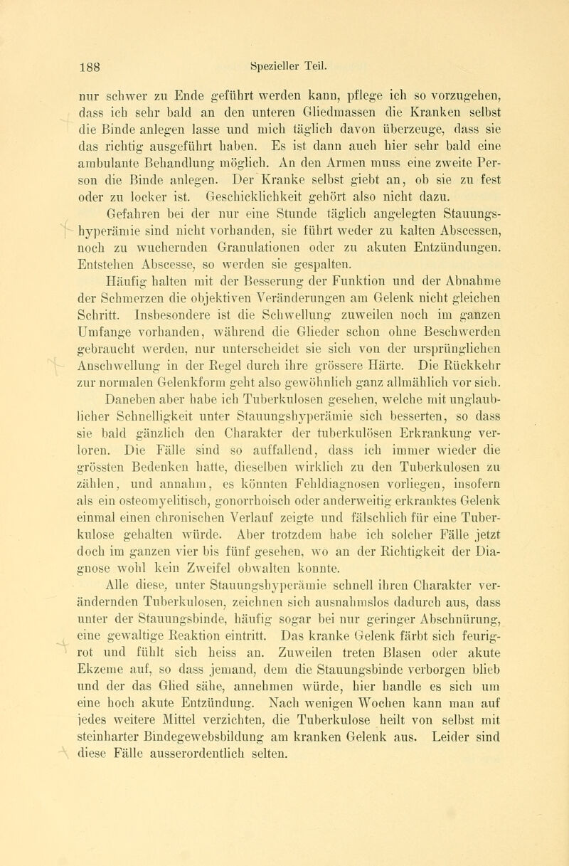 f -4,. 188 Spezieller Teil. nur schwer zu Ende geführt werden kann, pflege ich so vorzugehen, dass ich sehr bald an den unteren Gliedmassen die Kranken selbst die Binde anlegen lasse und mich täglich davon überzeuge, dass sie das richtig ausgeführt haben. Es ist dann auch hier sehr bald eine ambulante Behandlung möglich. An den Armen muss eine zweite Per- son die Binde anlegen. Der Kranke selbst giebt an, ob sie zu fest oder zu locker ist. Geschicklichkeit gehört also nicht dazu. Gefahren bei der nur eine Stunde täglich angelegten Stauungs- hyperämie sind nicht vorhanden, sie führt weder zu kalten Abscessen, noch zu wuchernden Granulationen oder zu akuten Entzündungen. Entstehen Abscesse, so werden sie gespalten. Häufig halten mit der Besserung der Funktion und der Abnahme der Schmerzen die objektiven Veränderungen am Gelenk nicht gleichen Schritt. Insbesondere ist die Schwellung zuweilen noch im ganzen Umfange vorhanden, während die Glieder schon ohne Beschwerden gebraucht werden, nur unterscheidet sie sich von der ursprünglichen Anschwellung in der Regel durch ihre grössere Härte. Die Rückkehr zur noraialen Gelenkform geht also gewöhnlich ganz allmählich vor sich. Daneben aber habe ich Tuberkulosen gesehen, welche mit unglaub- licher Schnelligkeit unter Stauungshyperämie sich besserten, so dass sie bald gänzlich den Charakter der tuberkulösen Erkrankung ver- loren. Die Fälle sind so auffallend, dass ich immer wieder die grössten Bedenken hatte, dieselben wirklich zu den Tuberkulosen zu zählen, und annahm, es könnten Fehldiagnosen vorliegen, insofern als ein osteomyelitisch, gonorrhoisch oder anderweitig erkranktes Gelenk einmal einen chronischen Verlauf zeigte und fälschlich für eine Tuber- kulose gehalten würde. Aber trotzdem habe ich solcher Fälle jetzt doch im ganzen vier bis fünf gesehen, wo an der Richtigkeit der Dia- gnose wohl kein Zweifel obwalten konnte. Alle diese, unter Stauungshyperämie schnell ihren Charakter ver- ändernden Tuberkulosen, zeichnen sich ausnahmslos dadurch aus, dass unter der Stauungsbinde, häufig sogar bei nur geringer Abschnürung, eine gewaltige Reaktion eintritt. Das kranke Gelenk färbt sich feurig- rot und fühlt sich heiss an. Zuweilen treten Blasen oder akute Ekzeme auf, so dass jemand, dem die Stauungsbinde verborgen blieb und der das GHed sähe, annehmen würde, hier handle es sich um eine hoch akute Entzündung. Nach wenigen Wochen kann man auf iedes weitere Mittel verzichten, die Tuberkulose heilt von selbst mit steinharter Bindegewebsbildung am kranken Gelenk aus. Leider sind diese Fälle ausserordentlich selten.