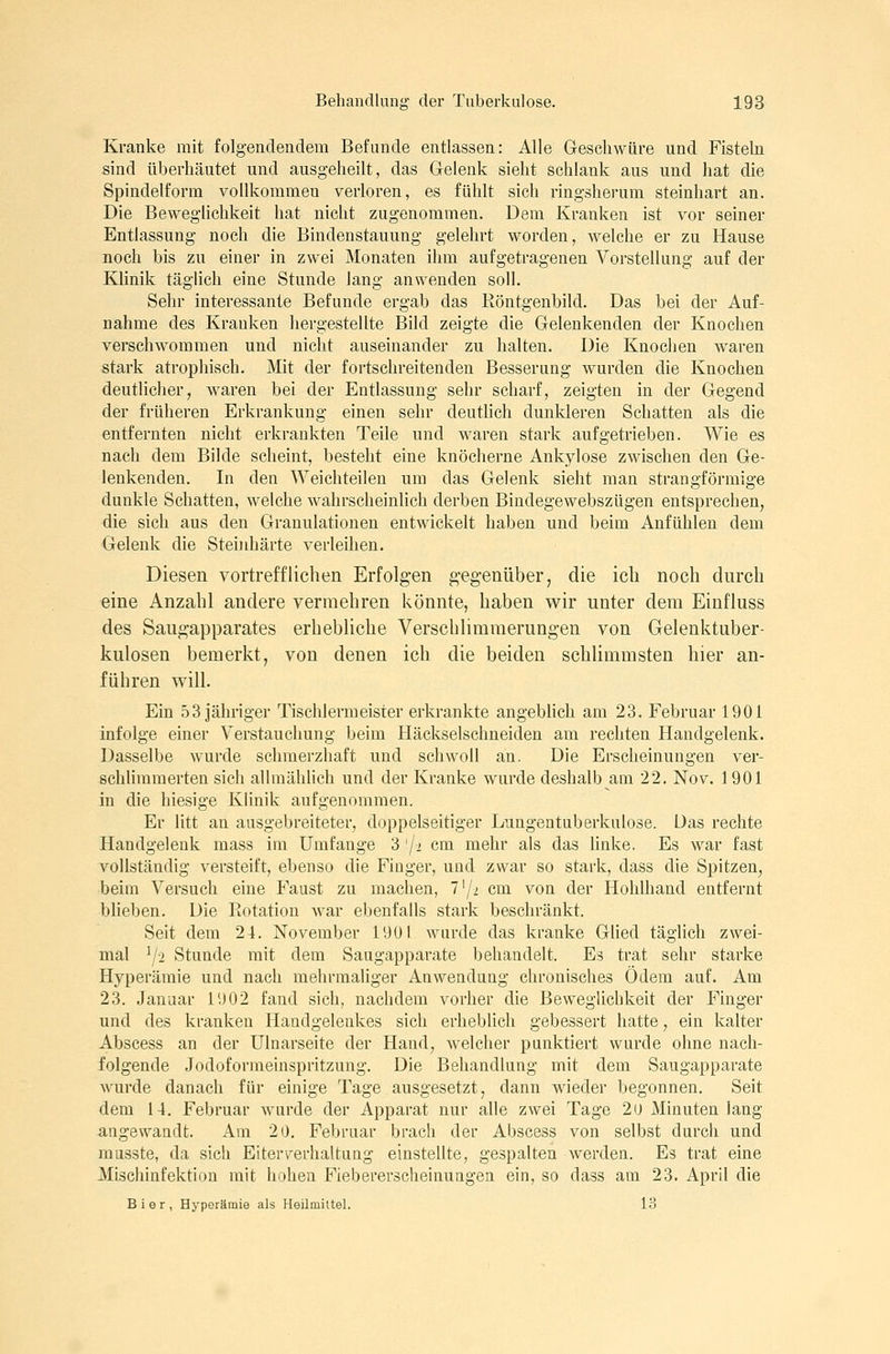 Kranke mit folgendendem Befunde entlassen: Alle Geschwüre und Fistehi sind überhäutet und ausgeheilt, das Gelenk sieht schlank aus und hat die Spindelform vollkommen verloren, es fühlt sich ringsherum steinhart an. Die Beweglichkeit hat nicht zugenommen. Dem Kranken ist vor seiner Entlassung noch die Bindenstauung gelehrt worden, welche er zu Hause noch bis zu einer in zwei Monaten ihm aufgetragenen Vorstellung auf der Klinik täglich eine Stunde lang anwenden soll. Sehr interessante Befunde ergab das Röntgenbild. Das bei der Auf- nahme des Kranken hergestellte Bild zeigte die Gelenkenden der Knochen verschwommen und nicht auseinander zu halten. Die Knochen waren stark atrophisch. Mit der fortschreitenden Besserung wurden die Knochen deutliclier, waren bei der Entlassung sehr scharf, zeigten in der Gegend der früheren Erkrankung einen sehr deutlich dunkleren Schatten als die entfernten nicht erkrankten Teile und waren stark aufgetrieben. Wie es nach dem Bilde scheint, besteht eine knöcherne Ankylose zwischen den Ge- lenkenden. In den Weichteilen um das Gelenk sieht man strangförmige dunkle Schatten, welche wahrscheinlich derben Bindegewebszügen entsprechen, die sich aus den Granulationen entwickelt haben und beim Anfühlen dem Gelenk die Steinhärte verleihen. Diesen vortrefflichen Erfolgen gegenüber, die ich noch durch eine Anzahl andere vermehren könnte, haben wir unter dem Einfluss des Saugapparates erhebliche Verschlimmerungen von Gelenktuber- kulosen bemerkt, von denen ich die beiden schlimmsten hier an- führen will. Ein 53 Jähriger Tischlermeister erkrankte angebhch am 23. Februar 1901 infolge einer Verstauchung beim Häckselschneiden am rechten Handgelenk. Dasselbe wurde schmerzhaft und schwoll an. Die Erscheinungen ver- schUmmerten sich allmähhch und der Kranke wurde deshalb am 22. Nov. 1901 in die hiesige Klinik aufgenommen. Er litt an ausgebreiteter, doppelseitiger Lungentuberkulose. Uas rechte Handgelenk mass im Umfange 3 '/i cm mehr als das linke. Es war fast vollständig versteift, ebenso die Finger, und zwar so stark, dass die Spitzen, beim Versuch eine P'aust zu machen, 7'/2 cm von der Hohlhand entfernt blieben. Die Rotation war ebenfalls stark beschränkt. Seit dem 24. November 1901 wurde das kranke Glied täglich zwei- mal ^/2 Stunde mit dem Saugapparate behandelt. Es trat sehr starke Hyperämie und nach mehrmaliger Anwendung chronisches Ödem auf. Am 23. Januar 1902 fand sich, nachdem vorher die Beweglichkeit der Finger und des kranken Handgelenkes sich erheblich gebessert hatte, ein kalter Abscess an der Ulnarseite der Hand, Avelcher punktiert wurde ohne nach- folgende Jodoformeinspritzung. Die Behandlung mit dem Saugapparate wurde danach für einige Tage ausgesetzt, dann wieder begonnen. Seit dem 14. Februar wurde der Apparat nur alle zwei Tage 2o Minuten lang Angewandt. Am 20. Febi'uar brach der Abscess von selbst durch und musste, da sich Eiterverhaltung einstellte, gespalten werden. Es trat eine Mischinfektion mit hohen Fiebererscheinungen ein, so dass am 23. April die Bier, Hyperämie als Heilmiltel. 13