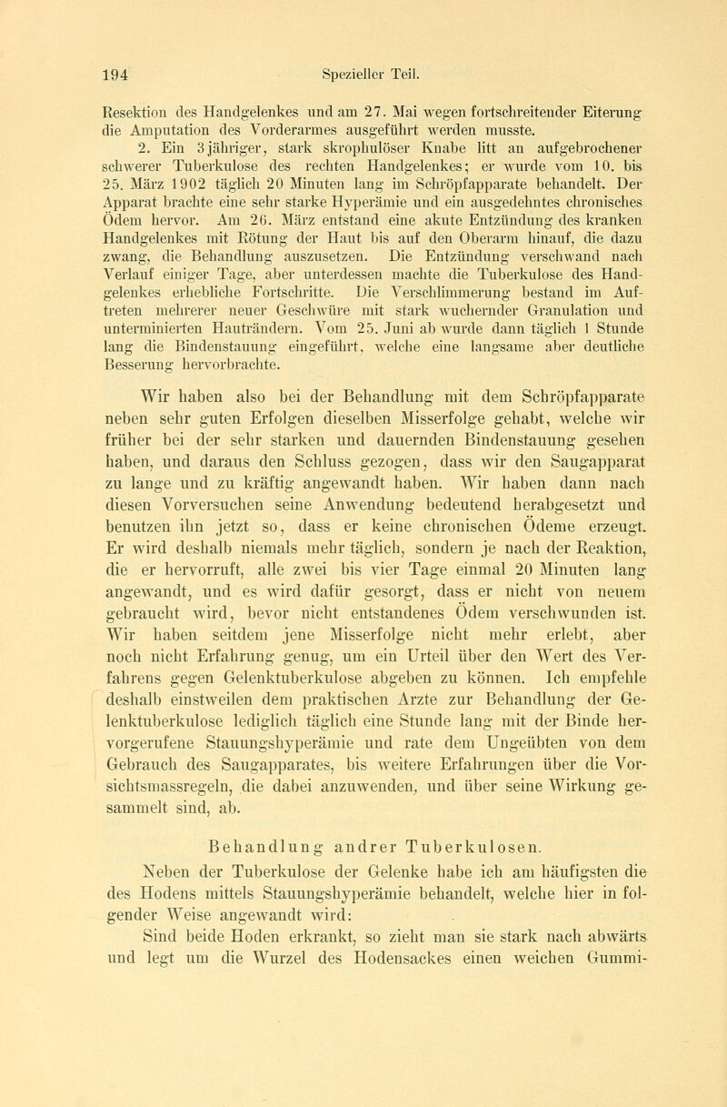 Resektion des Handgelenkes und am 27. Mai wegen fortschreitender Eiterung die Amputation des Vorderarmes ausgeführt werden musste. 2. Ein 3 jähriger7 stark skrophulöser Knabe litt an aufgebrochener schwerer Tuberkulose des rechten Handgelenkes; er wurde vom 10. bis 25. März 1902 täglich 20 Minuten lang im Schröpfapparate behandelt. Der Apparat brachte eine sehr starke Hyperämie und ein ausgedehntes chronisches Ödem hervor. Am 26. März entstand eine akute Entzündung des kranken Handgelenkes mit Rötung der Haut bis auf den Oberarm hinauf, die dazu zwang, die Behandlung auszusetzen. Die Entzündung verschwand nach Verlauf einiger Tage, aber unterdessen machte die Tuberkulose des Hand- gelenkes erhebUche Fortschritte. Die VerschÜmmerung bestand im Auf- treten mehrerer neuer Geschwüre mit stark wuchernder Granulation und unterminierten Hauträndern. Vom 25. Juni ab wurde dann täglich 1 Stunde lang die Bindenstauung eingeführt, welche eine langsame aber deuthche Besserung hervorbrachte. Wir haben also bei der Behandlung- mit dem Schröpfapparate neben sehr guten Erfolgen dieselben Misserfolge gehabt, welche wir früher bei der sehr starken und dauernden Bindenstauung gesehen haben, und daraus den Schluss gezogen, dass wir den Saugapparat zu lange und zu kräftig angewandt haben. Wir haben dann nach diesen Vorversuchen seine Anwendung bedeutend herabgesetzt und benutzen ihn jetzt so, dass er keine chronischen Ödeme erzeugt. Er wird deshalb niemals mehr täglich, sondern je nach der Reaktion, die er hervorruft, alle zwei bis vier Tage einmal 20 Minuten lang angewandt, und es wird dafür gesorgt, dass er nicht von neuem gebraucht wird, bevor nicht entstandenes Ödem verschwunden ist. Wir haben seitdem jene Misserfolge nicht mehr erlebt, aber noch nicht Erfahrung genug, um ein Urteil über den Wert des Ver- fahrens gegen Gelenktuberkulose abgeben zu können. Ich empfehle deshalb einstweilen dem praktischen Arzte zur Behandlung der Ge- lenktuberkulose lediglich täglich eine Stunde lang mit der Binde her- vorgerufene Stauungshyperämie und rate dem Ungeübten von dem Gebrauch des Saugapparates, bis weitere Erfahrungen über die Vor- sichtsmassregeln, die dabei anzuwenden^, und über seine Wirkung ge- sammelt sind, ab. Behandlung andrer Tuberkulosen. Neben der Tuberkulose der Gelenke habe ich am häufigsten die des Hodens mittels Stauungshyperämie behandelt, welche hier in fol- gender Weise angewandt wird: Sind beide Hoden erkrankt, so zieht man sie stark nach abwärts und legt um die Wurzel des Hodensackes einen weichen Gummi-