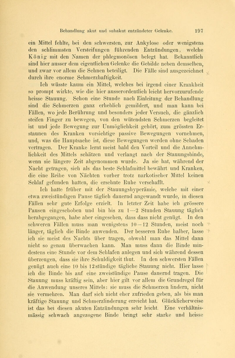 ein Mittel fehlte, bei den schwersten, zur Ankylose oder wenigstens den schlimmsten Versteifungen führenden Entzündungen, welche König mit den Namen der phlegmonösen belegt hat. Bekanntlich sind hier ausser dem eigentlichen Gelenke die Gebilde neben demselben, und zwar vor allem die Sehnen beteiligt. Die Fälle sind ausgezeichnet durch ihre enorme Schmerzhaftigkeit. Ich wüsste kaum ein Mittel, welches bei irgend einer Krankheit so prompt wirkte, wie die hier ausserordentlich leicht hervorzurufende heisse Stauung, Schon eine Stunde nach Einleitung der Behandlung sind die Schmerzen ganz erheblich gemildert, und man kann bei Fällen, wo jede Berührung und besonders jeder Versuch, die gänzlich steifen Finger zu bewegen, von den wütendsten Schmerzen begleitet ist und jede Bewegung zur Unmöglichkeit gehört, zum grössten Er- staunen des Kranken vorsichtige passive Bewegungen vornehmen, und, was die Hauptsache ist, diese Bewegungen werden ohne Schaden vertragen. Der Kranke lernt meist bald den Vorteil und die Annehm- lichkeit des Mittels schätzen und verlangt nach der Stauungsbinde, wenn sie längere Zeit abgenommen wurde. Ja sie hat, während der Nacht getragen, sich als das beste Schlafmittel bewährt und Kranken, die eine Reihe von Nächten vorher trotz narkotischer Mittel keinen Schlaf gefunden hatten, die ersehnte Ruhe verschafft. Ich hatte früher mit der Stauungshyperämie, welche mit einer etwa zweistündigen Pause täglich dauernd angewandt wurde, in diesen Fällen sehr gute Erfolge erzielt. In letzter Zeit habe ich grössere Pausen eingeschoben und bin bis zu 1—2 Stunden Stauung tägUch herabgegangen, habe aber eingesehen, dass dass nicht genügt. In den schweren Fällen muss man wenigstens 10 — 12 Stunden, meist noch länger, täglich die Binde anwenden. Der besseren Ruhe halber, lasse ich sie meist des Nachts über tragen, obwohl man das Mittel dann nicht so genau überwachen kann. Man muss dann die Binde min- destens eine Stunde vor dem Schlafen anlegen und sich während dessen überzeugen, dass sie ihre Schuldigkeit thut. In den schwersten Fällen genügt auch eine 10 bis 12 stündige tägliche Stauung nicht. Hier lasse ich die Binde bis auf eine zweistündige Pause dauernd tragen. Die Stauung muss kräftig sein, aber hier gilt vor allem die Grundregel für die Anwendung unseres Mittels: sie muss die Schmerzen lindern, nicht sie vermehren. Man darf sich nicht eher zufrieden geben, als bis man kräftige Stauung und Schmerzlinderung erreicht hat. Glücklicherweise ist das bei diesen akuten Entzündungen sehr leicht. Eine verhältnis- mässig schwach angezogene Binde bringt sehr starke und heisse