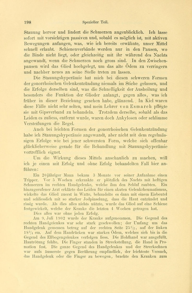 Stauung hervor und lindert die Schmerzen augenblicklich. Ich lasse sofort mit vorsichtigen passiven und, sobald es möglich ist, mit aktiven Bewegungen anfangen, was, wie ich bereits erwähnte, unser Mittel schnell erlaubt. Schienenverbände werden nur in den Pausen, wo die Binde nicht liegt, oder gleichzeitig mit ihr während des Nachts angewandt, wenn die Schmerzen noch gross sind. In den Zwischen- pausen wird das Glied hoch gelegt, um das alte Ödem zu verringern und nachher neues an seine Stelle treten zu lassen. Die Stauungshyperämie hat mich bei diesen schweren Formen der gonorrhoischen Gelenkentzündung niemals im Stiche gelassen, und die Erfolge derselben sind, was die Schnelligkeit der Ausheilung und besonders die Funktion der Glieder anlangt, gegen alles, was ich früher in dieser Beziehung gesehen habe, glänzend. In Kiel waren diese Fälle nicht sehr selten, und mein Lehrer von Esmarch pflegte sie mit Gipsverband zu behandeln. Trotzdem derselbe, sobald als das Leiden es zuliess, entfernt wurde, waren doch Ankylosen oder schlimme Versteifungen die Eegel. Auch bei leichten Formen der gonorrhoischen Gelenkentzündung habe ich Stauungshyperämie angewandt, aber nicht mit dem regelmäs- sigen Erfolge wie bei jener schwersten Form, welche sich offenbar glücklicherweise gerade für die Behandlung mit Stauungshyperämie vortrefflich eignet. Um die Wirkung dieses Mittels anschaulich zu machen, will ich je einen mit Erfolg und ohne Erfolg behandelten Fall hier an- führen : Ein 20 jähriger Mann bekam 3 Monate vor seiner Aufnahme einen Tripper. Vor 5 Wochen erkrankte er plötzlich des Nachts mit heftigen Schmerzen im rechten Handgelenke, welche ihm den Schlaf raubten. Ein hinzngernfener Arzt erklärte das Leiden für einen akuten Gelenkrheumatismus, wickelte das Glied zuerst in Watte, behandelte es dann mit einem Eisbeutel und schliesslich mit so starker Jodpiuselung, dass die Haut entzündet und rissig wurde. Als dies alles nichts nützte, wurde das Glied auf eine Schiene festgewickelt, welche der Kranke die letzten 4 Wochen getragen hat. Dies alles war ohne jeden Erfolg. Am 9. Juli 1902 wurde der Kranke aufgenommen. Die Gegend des rechten Handgelenkes war sehr stark geschwollen; der Umfang um das Handgelenk gemessen betrug auf der rechten Seite 25'/2, auf der hnken 18^/4 cm. Auf dem Handrücken war starkes Ödem, welches sich bis in die Gegend des Ellbogengelenkes verfolgen Hess. Die Hohlhand war ausgefüllt. Hautrötung fehlte. Die Finger standen in Streckstellung, die Hand in Pro- mation fest. Die ganze Gegend des Handgelenkes und der Strecksehnen war aufs äusserste gegen Berührung empfindlich, der leichteste Versuch, das Handgelenk oder die Finger zu bewegen, brachte den Kranken zum