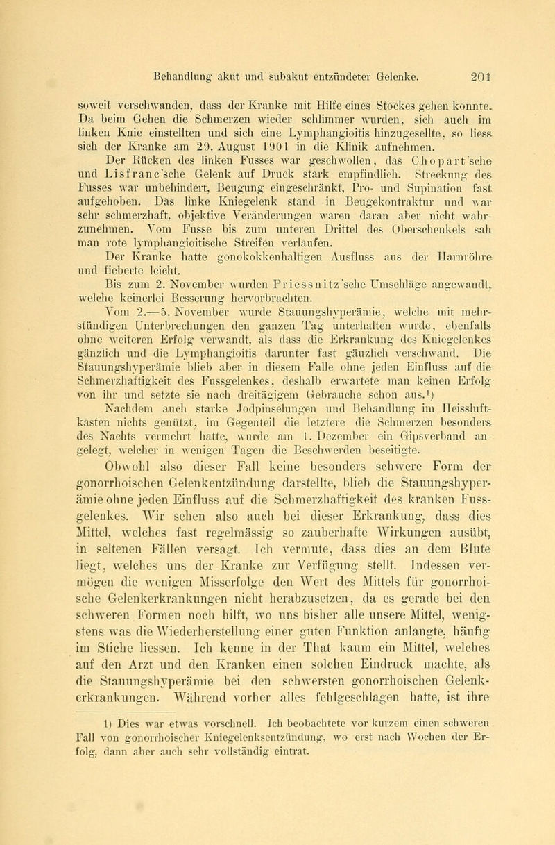 soweit verschwanden, dass der Kranke mit Hilfe eines Stockes gelien konnte. Da beim Gehen die Schmerzen wieder schlimmer wurden, sich auch im hnken Knie einstellten und sich eine Lymphangioitis hin zu gesellte, so liess- sich der Kranke am 29. August 1901 in die Khnik aufnehmen. Der Kücken des linken Fusses Avar geschwollen, das Chopart sehe und Lisfranc'sche Gelenk auf Drucli stark empfindlich. Streckung des Fusses war unbehindert, Beugung eingeschränkt, Pro- und Supination fast aufgehoben. Das linke Kniegelenk stand in Beugekontraktur und war sehr schmerzhaft, objektive Veränderungen waren daran aber nicht wahr- zunehmen. Vom Fusse bis zum untei-en Drittel des Oberschenkels sah man rote lymphangioitische Streifen verlaufen. Der Kranke hatte gonokokkenhaltigen Ausfluss aus der Harnröhre und fieberte leicht. Bis zum 2. November wurden Priessnitz'sche Umschläge angewandt,, welche keinerlei Besserung hervorbrachten. Vom 2.— 5. November wurde Stauungshyperämie, welche mit mehr- stündigen Unterbrechungen den ganzen Tag unterhalten wurde, ebenfalls ohne Aveiteren Erfolg verwandt, als dass die Erkrankung des Kniegelenkes gänzlich und die Lj^mphangioitis darunter fast gäuzlich verscliAvand. Die Stauungshyperämie bheb aber in diesem Falle ohne jeden Einfiuss auf die Schmerzhaftigkeit des Fussgelenkes, deshalb erwartete man keinen Erfolg von ihr und setzte sie nach dreitägigem Gebrauche schon aus. ^j Nachdem auch starke Jodpinselungen und Behandlung im Heissluft- tasten nichts genützt, im Gegenteil die letztere die Schmerzen besonders des Nachts vermehrt hatte, wurde am 1. Dezember ein Gipsverband an- gelegt, welcher in wenigen Tagen die Beschwei'den beseitigte. Obwohl also dieser Fall keine besonders schwere Form der gonorrhoischen Gelenkentzündung- darstellte, blieb die Stauungshyper- ämie ohne jeden Einfiuss auf die Schmerzhaftigkeit des kranken Puss- gelenkes, Wir sehen also auch bei dieser Erkrankung, dass dies Mittel, welches fast regelmässig so zauberhafte Wirkungen ausübt, in seltenen Fällen versagt. Ich vermute, dass dies an dem Blute liegt, welches uns der Kranke zur Verfügung stellt. Indessen ver- mögen die wenigen Misserfolge den Wert des Mittels für gonorrhoi- sche Gelenkerkrankungen nicht herabzusetzen, da es gerade bei den schweren Formen noch hilft, wo uns bisher alle unsere Mittel, wenig- stens was die Wiederherstellung einer guten Funktion anlangte, häufig im Stiche Hessen. Ich kenne in der That kaum ein Mittel, welches auf den Arzt und den Kranken einen solchen Eindruck machte, als die Stauungshyperämie bei den schwersten gonorrhoischen Gelenk- erkrankungen. Während vorher alles fehlgeschlagen hatte, ist ihre 1) Dies war etwas vorschnell. Ich beobachtete vor kurzem einen schweren Fall von gonorrhoischer Kniegelenksentzündung, wo erst nach Wochen der Er- folg, dann aber auch sehr vollständig eintrat.
