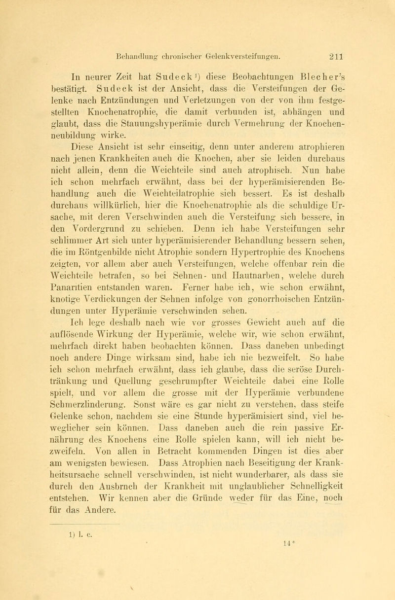 In neurer Zeit hat Sudeck') diese Beobachtungen Blecher's bestätigt. Sudeck ist der Ansicht, dass die Versteifungen der Ge- lenke nach Entzündungen und Verletzungen von der von ihm festge- stellten Knochenatrophie, die damit verbunden ist, abhängen und glaubt, dass die Stauungshyperämie durch Vermehrung der Knochen- neubildung wirke. Diese Ansicht ist sehr einseitig, denn unter anderem atrophieren nach jenen Krankheiten auch die Knochen, aber sie leiden durchaus nicht allein, denn die Weich teile sind auch atrophisch. Nun habe ich schon mehrfach erwähnt, dass bei der hyperämisierenden Be- handlung auch die Weichteiiatrophie sich bessert. Es ist deshalb durchaus willkürlich, hier die Knochenatrophie als die schuldige Ur- sache, mit deren Verschwinden auch die Versteifung sich bessere, in den Vordergrund zu schieben. Denn ich habe Versteifungen sehr schlimmer Art sich unter hyperämisierender Behandlung bessern sehen, die im Röntgenbilde nicht Atrophie sondern Hypertrophie des Knochens zeigten, vor allem aber auch Versteifungen, welche offenbar rein die Weichteile betrafen, so bei Sehnen- und Hautnarben, welche durch Panaritien entstanden waren. Ferner habe ich, wie schon erwähnt, knotige Verdickungen der Sehnen infolge von gonorrhoischen Entzün- dungen unter Hyperämie verschwinden sehen. Ich lege deshalb nach wie vor grosses Gewicht auch auf die auflösende Wirkung der Hyperämie, welche wir, wie schon erwähnt, mehrfach direkt haben beobachten können. Dass daneben unbedingt noch andere Dinge wirksam sind, habe ich nie bezweifelt. So habe ich schon mehrfach erwähnt, dass ich glaube, dass die seröse Durch- tränkung und Quellung geschrumpfter Weichteile dabei eine Rolle spielt, und vor allem die grosse mit der Hyperämie verbundene Schmerzlinderung. Sonst wäre es gar nicht zu verstehen, dass steife Gelenke schon^ nachdem sie eine Stunde hyperämisiert sind, viel be- weglicher sein können. Dass daneben auch die rein passive Er- nährung des Knochens eine Rolle spielen kann, will ich nicht be- zweifeln. Von allen in Betracht kommenden Dingen ist dies aber am wenigsten bewiesen. Dass Atrophien nach Beseitigung der Krank- heitsursache schnell verschwinden, ist nicht wunderbarer, als dass sie durch den Ausbruch der Krankheit mit unglaublicher Schnelligkeit entstehen. Wir kennen aber die Gründe weder für das Eine, noch für das Andere. 1) 1. c.