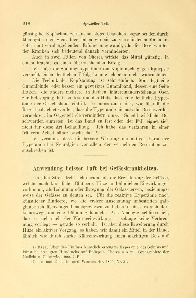 günstig- bei Kopfschmerzen aus sonstigen Ursachen, sogar bei den durch Meningitis erzeugten; hier haben wir sie zu verschiedenen Malen in- sofern mit vorübergehendem Erfolge angewandt, als die Beschwerden der Kranken sich bedeutend danach verminderten. Auch in zwei Fällen von Chorea wirkte das Mittel günstig, in einem brachte es einen überraschenden Erfolg. Ich habe die Stauungshyperämie am Kopfe noch gegen Epilepsie versucht, einen deutlichen Erfolg konnte ich aber nicht wahrnehmen. Die Technik der Kopf Stauung ist sehr einfach. Man legt eine Gummibinde oder besser ein gewirktes Gummiband, dessen eine Seite Haken, die andere mehrere in Eeihen hintereinanderstehende Ösen zur Befestigung hat, so fest um den Hals, dass eine deutliche Hyper- ämie der Gesichtshaut eintritt. Es muss auch hier, wie überall, die Regel beobachtet werden, dass die Hyperämie niemals die Beschwerden vermehren, im Gegenteil sie vermindern muss. Sobald wirkliche Be- schwerden eintreten, ist das Band zu fest oder der Fall eignet sich nicht für diese Art Behandlung. Ich habe das Verfahren in einer früheren Arbeit näher beschrieben. ^) Ich vermute, dass die bessere Wirkung der aktiven Form der Hyperämie bei Neuralgien vor allem der vermehrten Resorption zu- zuschreiben ist. Anwendung heisser Luft bei Grefässkrankheiten. Ein alter Streit dreht sich darum, ob die Erweiterung der Gefässe, welche nach künstlicher Blutleere, Hitze und ähnlichen Einwirkungen vorkommt, als Lähmung oder Erregung der Gefässnerven, beziehungs- weise der Gefässe zu deuten sei. Für die reaktive Hyperämie nach künstlicher Blutleere, wo die erstere Anschauung unbestritten galt» glaube ich überzeugend nachgewiesen zu haben-), dass es sich dort keineswegs um eine Lähmung handelt. Aus Analogie schliesse ich, dass es sich nach der Wärmeeinwirkung — solange keine Verbren- nung vorliegt — gerade so verhält. Ist aber diese Erweiterung durch Hitze ein aktiver Vorgang, so haben wir damit ein Mittel in der Hand, ähnlich wie durch starke Kälteeinwirkung einen mächtigen Reiz auf 1) Bier, Über den Einfluss künstlich erzeugter Hyperämie des Gehirns und künstlich erzeugten Hirndrucks auf Epilepsie, Chorea u. s. w. Grenzgebiete der Medizin u. Chirurgie. 1900. 7. Bd. 2) 1. c, und Deutsche med. Wochenschr. 1899. Nr. 31.