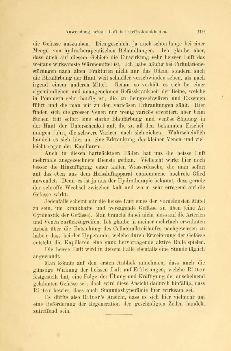 die Gefässe auszuüben. Dies geschieht ja auch schon lange bei einer Menge von hydrotherapeutischen Behandlungen. Ich glaube aber, dass auch auf diesem Gebiete die Einwirkung sehr heisser Luft das weitaus wirksamste Wärmemittel ist. Ich habe häufig bei Cirkulations- störungen nach alten Frakturen nicht nur das Ödem, sondern auch die Blaufärbung der Haut weit schneller verschwinden sehen, als nach irgend einem anderen Mittel. Genau so verhält es sich bei einer eigentümlichen und unangenehmen Gefässkrankheit der Beine, welche in Pommern sehr häufig ist, die zu Beingeschwüren und Ekzemen führt und die man mit zu den varicösen Erkrankungen zählt. Hier finden sich die grossen Venen nur wenig varicös erweitert, aber beim Stehen tritt sofort eine starke Blaufärbung und venöse Stauung in der Haut der Unterschenkel auf, die zu all den bekannten Erschei- nungen führt, die schwere Varicen nach sich ziehen. Wahrscheinlich handelt es sich hier um eine Erkrankung der kleinen Venen und viel- leicht sogar der Kapillaren. Auch in diesen hartnäckigen Fällen hat uns die heisse Luft mehrmals ausgezeichnete Dienste gethan. Vielleicht wirkt hier noch besser die Hinzufügung einer kalten Wasserdusche, die man sofort auf das eben aus dem Heissluftapparat entnommene hochrote Glied anwendet. Denn es ist ja aus der Hydrotherapie bekannt, dass gerade der schroffe Wechsel zwischen kalt und warm sehr erregend auf die Gefässe wirkt. Jedenfalls scheint mir die heisse Luft eines der vornehmsten Mittel zu sein, um krankhafte und versagende Gefässe zu üben (eine Art Gymnastik der Gefässe). Man braucht dabei nicht bloss auf die Arterien und Venen zurückzugreifen. Ich glaube in meiner mehrfach erwähnten Arbeit über die Entstehung des Collateralkreislaufes nachgewiesen zu haben, dass bei der Hyperämie, welche durch Erweiterung der Gefässe entsteht, die Kapillaren eine ganz hervorragende aktive Rolle spielen. Die heisse Luft wird in diesem Falle ebenfalls eine Stunde täglich angewandt. Man könnte auf den ersten Anblick annehmen^ dass auch die günstige Wirkung der heissen Luft auf Erfrierungen, welche Ritter festgestellt hat, eine Folge der Übung und Kräftigung der anscheinend gelähmten Gefässe sei; doch wird diese Ansicht dadurch hinfällig, dass Ritter bewies, dass auch Stauungshyperämie hier wirksam sei. Es dürfte also Ritt er's Ansicht, dass es sich hier vielmehr um eine Beförderung der Regeneration der geschädigten Zellen handelt, zutreffend sein.