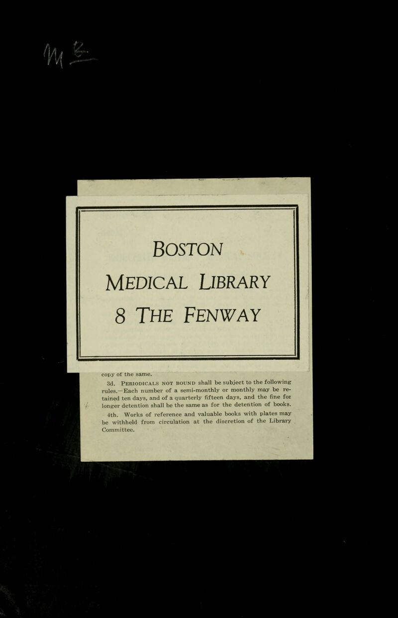 Boston Medical Library 8 The Fenway copy of the same. 3d. Periodicals not bound shall be subject to the following rules.—Each number of a semi-monthly or monthly may be re- tained ten days, and of a quarterly fifteen days, and the fine for longer detention shall be the same as for the detention of books. 4th. Works of reference and valuable books with plates may be withheld from circulation at the discretion of the Library Committee.