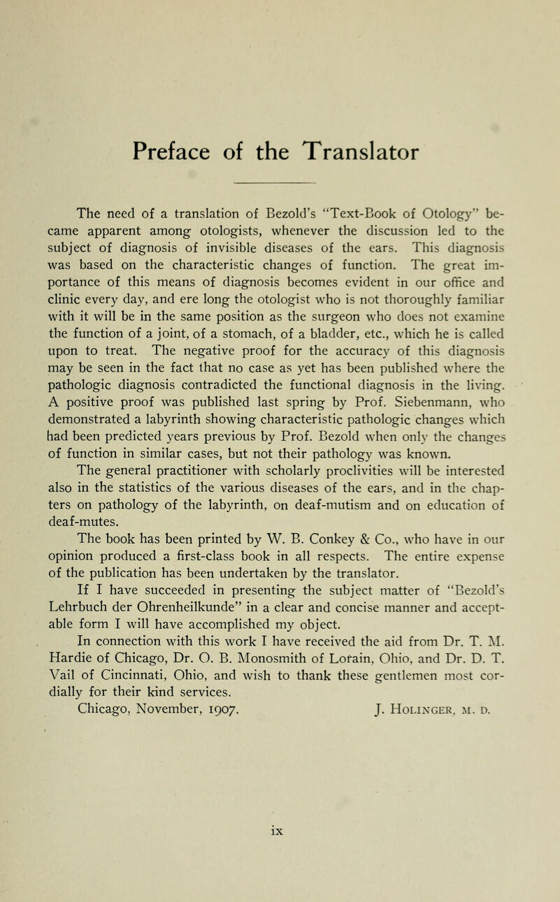 Preface of the Translator The need of a translation of Bezold's Text-Book of Otology be- came apparent among otologists, whenever the discussion led to the subject of diagnosis of invisible diseases of the ears. This diagnosis was based on the characteristic changes of function. The great im- portance of this means of diagnosis becomes evident in our office and clinic every day, and ere long the otologist who is not thoroughly familiar with it will be in the same position as the surgeon who does not examine the function of a joint, of a stomach, of a bladder, etc., which he is called upon to treat. The negative proof for the accuracy of this diagnosis may be seen in the fact that no case as yet has been published where the pathologic diagnosis contradicted the functional diagnosis in the living. A positive proof was published last spring by Prof. Siebenmann, who demonstrated a labyrinth showing characteristic pathologic changes which had been predicted years previous by Prof. Bezold when only the changes of function in similar cases, but not their pathology was known. The general practitioner with scholarly proclivities will be interested also in the statistics of the various diseases of the ears, and in the chap- ters on pathology of the labyrinth, on deaf-mutism and on education of deaf-mutes. The book has been printed by W. B. Conkey & Co., who have in our opinion produced a first-class book in all respects. The entire expense of the publication has been undertaken by the translator. If I have succeeded in presenting the subject matter of Bezold's Lehrbuch der Ohrenheilkunde in a clear and concise manner and accept- able form I will have accomplished my object. In connection with this work I have received the aid from Dr. T. M. Hardie of Chicago, Dr. O. B. Monosmith of Lorain, Ohio, and Dr. D. T. Vail of Cincinnati, Ohio, and wish to thank these gentlemen most cor- dially for their kind services. Chicago, November, 1907. J. Holixger. m. d.