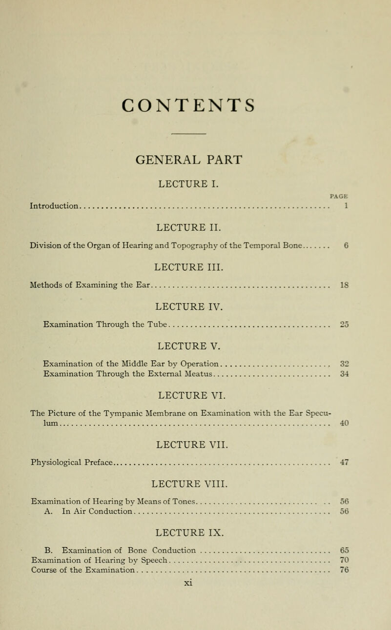 CONTENTS GENERAL PART LECTURE I. PAGE Introduction 1 LECTURE II. Division of the Organ of Hearing and Topography of the Temporal Bone 6 LECTURE III. Methods of Examining the Ear IS LECTURE IV. Examination Through the Tube 25 LECTURE V. Examination of the Middle Ear by Operation 32 Examination Through the External Meatus 34 LECTURE VI. The Picture of the Tympanic Membrane on Examination with the Ear Specu- lum 40 LECTURE VII. Physiological Preface 47 LECTURE VIII. Examination of Hearing by Means of Tones 56 A. In Air Conduction 56 LECTURE IX. B. Examination of Bone Conduction 65 Examination of Hearing by Speech 70 Course of the Examination 76