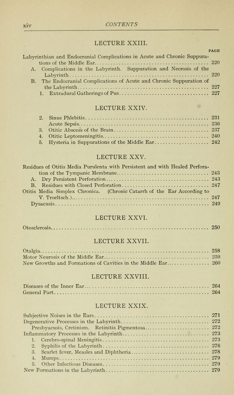 LECTURE XXIII. PAGE Labyrinthian and Endocranial Complications in Acute and Chronic Suppura- tions of the Middle Ear 220 A. Complications in the Labyrinth. Suppuration and Necrosis of the Labyrinth 220 B. The Endocranial Complications of Acute and Chronic Suppuration of the Labyrinth 227 1. Extradural Gatherings of Pus 227 LECTURE XXIV. 2. Sinus Phlebitis 231 Acute Sepsis 236 3. Otitic Abscess of the Brain 237 4. Otitic Leptomeningitis 240 5. Hysteria in Suppurations of the Middle Ear 242 LECTURE XXV. Residues of Otitis Media Purulenta with Persistent and with Healed Perfora- tion of the Tympanic Membrane 243 A. Dry Persistent Perforation 243 B. Residues with Closed Perforation 247 Otitis Media Simplex Chronica. (Chronic Catarrh of the Ear According to V. Troeltsch.) 247 Dysacusis 249 LECTURE XXVI. Otosclerosis 250 LECTURE XXVII. Otalgia 258 Motor Neurosis of the Middle Ear 259 New Growths and Formations of Cavities in the Middle Ear 260 LECTURE XXVIII. Diseases of the Inner Ear 264 General Part , 264 LECTURE XXIX. Subjective Noises in the Ears 271 Degenerative Processes in the Labyrinth 272 Presbyacusis, Cretinism. Retinitis Pigmentosa 272 Inflammatory Processes in the Labyrinth 273 1. Cerebro-spinal Meningitis 273 2. Syphilis of the Labyrinth 276 3. Scarlet fever, Measles and Diphtheria 278 4. Mumps 279 5. Other Infectious Diseases 279 New Formations in the Labyrinth 279