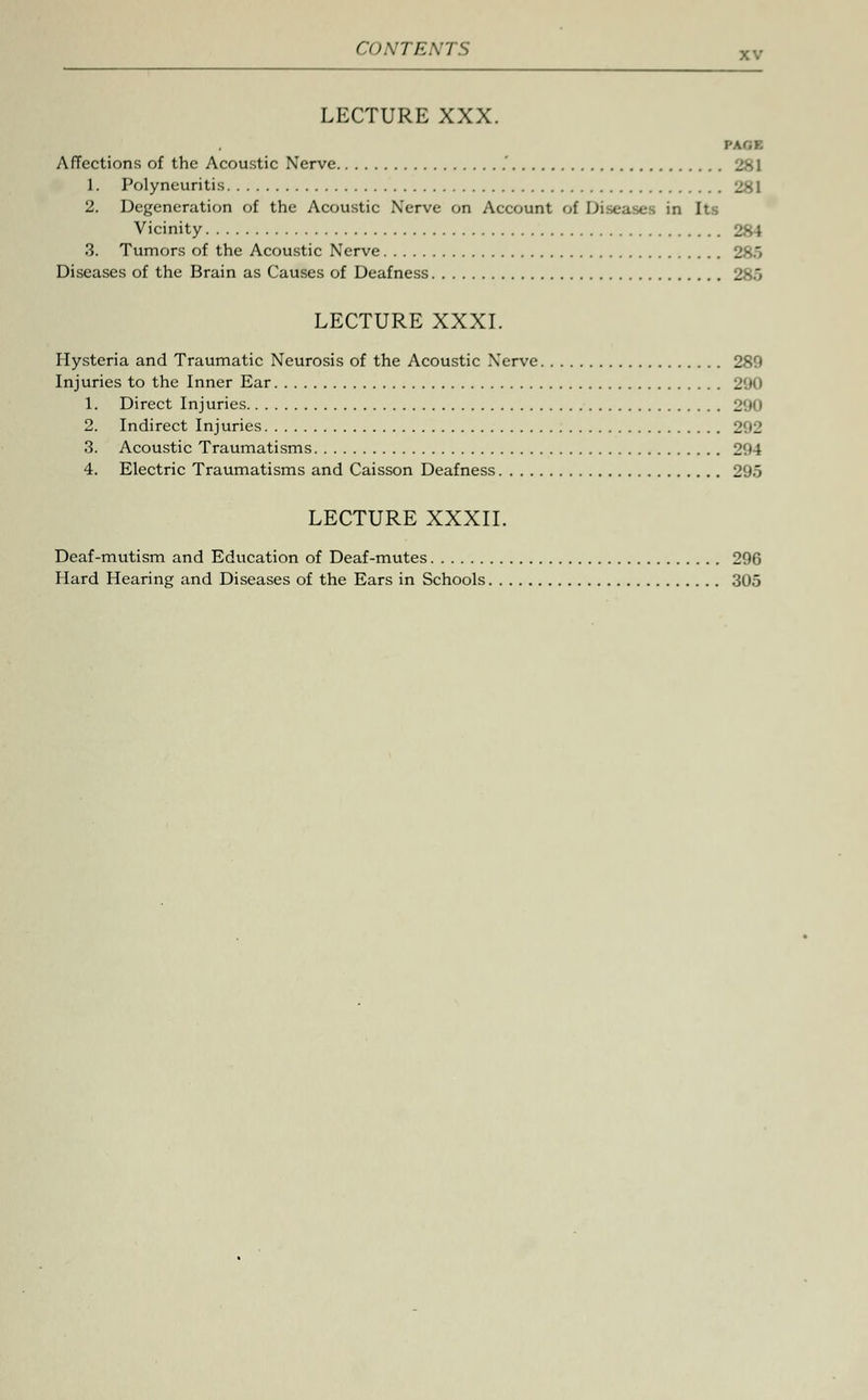 LECTURE XXX. y\(,i. Affections of the Acoustic Nerve ' 1. Polyneuritis 281 2. Degeneration of the Acoustic Nerve on Account of Diseases in Its Vicinity 3. Tumors of the Acoustic Nerve _■ ' Diseases of the Brain as Causes of Deafness LECTURE XXXI. Hysteria and Traumatic Neurosis of the Acoustic Nerve 289 Injuries to the Inner Ear 290 1. Direct Injuries 290 2. Indirect Injuries 292 3. Acoustic Traumatisms 294 4. Electric Traumatisms and Caisson Deafness 295 LECTURE XXXII. Deaf-mutism and Education of Deaf-mutes 296 Hard Hearing and Diseases of the Ears in Schools 305