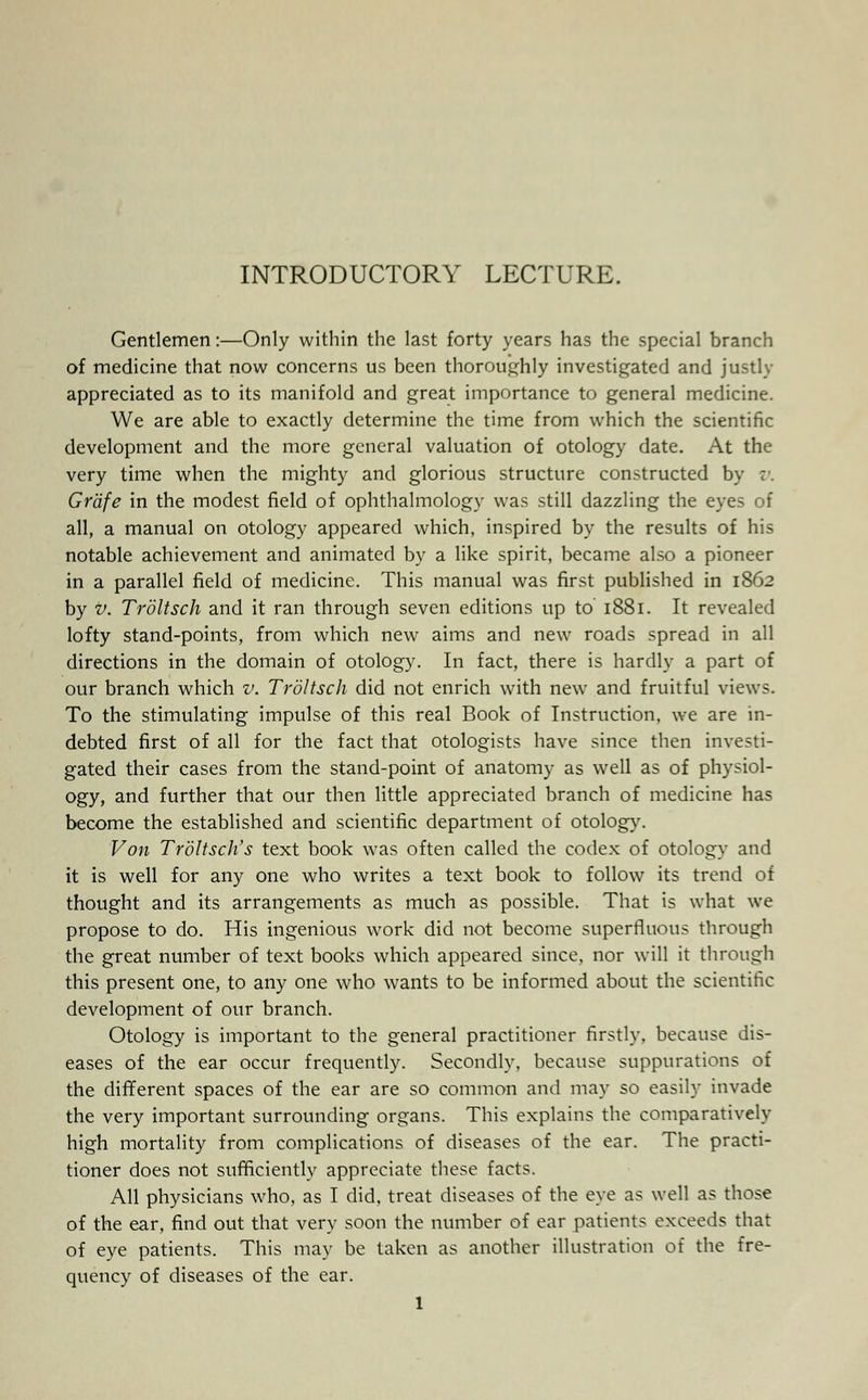 INTRODUCTORY LECTURE. Gentlemen:—Only within the last forty years has the special branch of medicine that now concerns us been thoroughly investigated and justly appreciated as to its manifold and great importance to general medicine. We are able to exactly determine the time from which the scientific development and the more general valuation of otology date. At the very time when the mighty and glorious structure constructed by v. Gr'dfe in the modest field of ophthalmology was still dazzling the eyes of all, a manual on otology appeared which, inspired by the results of his notable achievement and animated by a like spirit, became also a pioneer in a parallel field of medicine. This manual was first published in 1862 by v. Troltsch and it ran through seven editions up to 1881. It revealed lofty stand-points, from which new aims and new roads spread in all directions in the domain of otology. In fact, there is hardly a part of our branch which v. Troltsch did not enrich with new and fruitful views. To the stimulating impulse of this real Book of Instruction, we are in- debted first of all for the fact that otologists have since then investi- gated their cases from the stand-point of anatomy as well as of physiol- ogy, and further that our then little appreciated branch of medicine has become the established and scientific department of otology. Von Troltsch's text book was often called the codex of otology and it is well for any one who writes a text book to follow its trend of thought and its arrangements as much as possible. That is what we propose to do. His ingenious work did not become superfluous through the great number of text books which appeared since, nor will it through this present one, to any one who wants to be informed about the scientific development of our branch. Otology is important to the general practitioner firstly, because dis- eases of the ear occur frequently. Secondly, because suppurations of the different spaces of the ear are so common and may so easily invade the very important surrounding organs. This explains the comparatively high mortality from complications of diseases of the ear. The practi- tioner does not sufficiently appreciate these facts. All physicians who, as I did, treat diseases of the eye as well as those of the ear, find out that very soon the number of ear patients exceeds that of eye patients. This may be taken as another illustration of the fre- quency of diseases of the ear.