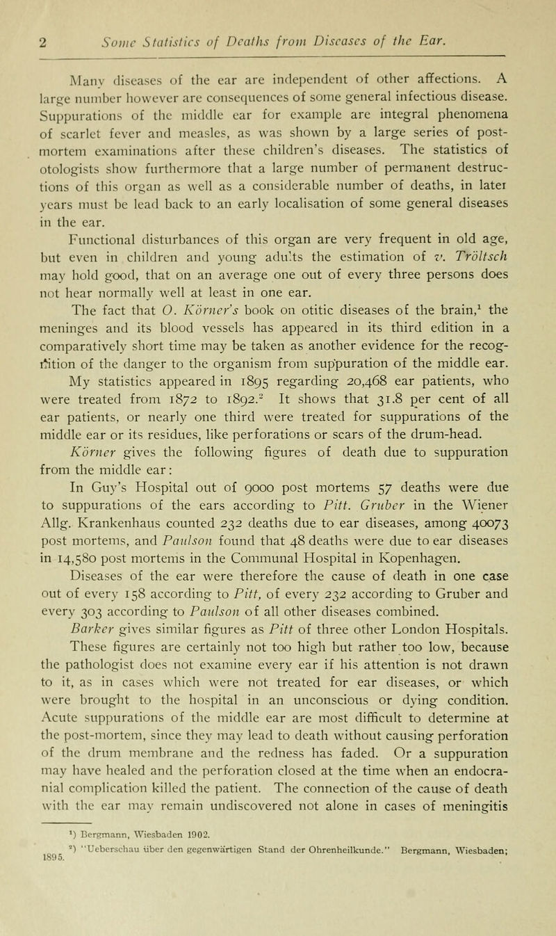 Many diseases of the ear are independent of other affections. A large number however are consequences of some general infectious disease. Suppurations of the middle ear for example are integral phenomena of scarlet fever and measles, as was shown by a large series of post- mortem examinations after these children's diseases. The statistics of otologists show furthermore that a large number of permanent destruc- tions of this organ as well as a considerable number of deaths, in later years must be lead back to an early localisation of some general diseases in the ear. Functional disturbances of this organ are very frequent in old age, but even in children and young adults the estimation of v. Troltsch mav hold good, that on an average one out of every three persons does not hear normally well at least in one ear. The fact that O. Korner's book on otitic diseases of the brain,1 the meninges and its blood vessels has appeared in its third edition in a comparatively short time may be taken as another evidence for the recog- nition of the danger to the organism from suppuration of the middle ear. My statistics appeared in 1895 regarding 20,468 ear patients, who were treated from 1872 to 1892.2 It shows that 31.8 per cent of all ear patients, or nearly one third were treated for suppurations of the middle ear or its residues, like perforations or scars of the drum-head. Komer gives the following figures of death due to suppuration from the middle ear: In Guy's Hospital out of 9000 post mortems 57 deaths were due to suppurations of the ears according to Pitt. Gruber in the Wiener Allg. Krankenhaus counted 232 deaths due to ear diseases, among 40073 post mortems, and Paulson found that 48 deaths were due to ear diseases in 14,580 post mortems in the Communal Hospital in Kopenhagen. Diseases of the ear were therefore the cause of death in one case out of every 158 according to Pitt, of every 232 according to Gruber and every 303 according to Paulson of all other diseases combined. Barker gives similar figures as Pitt of three other London Hospitals. These figures are certainly not too high but rather too low, because the pathologist does not examine every ear if his attention is not drawn to it, as in cases which were not treated for ear diseases, or which were brought to the hospital in an unconscious or dying condition. Acute suppurations of the middle ear are most difficult to determine at the post-mortem, since they may lead to death without causing perforation of the drum membrane and the redness has faded. Or a suppuration may have healed and the perforation closed at the time when an endocra- nial complication killed the patient. The connection of the cause of death with the ear may remain undiscovered not alone in cases of meningitis IS'.) 5. *) r.cnrmann, Wiesbaden 1002. *) Ueberschau iiber den gegenwartigen Stand der Ohrenheilkunde. Bergmann, Wiesbaden;