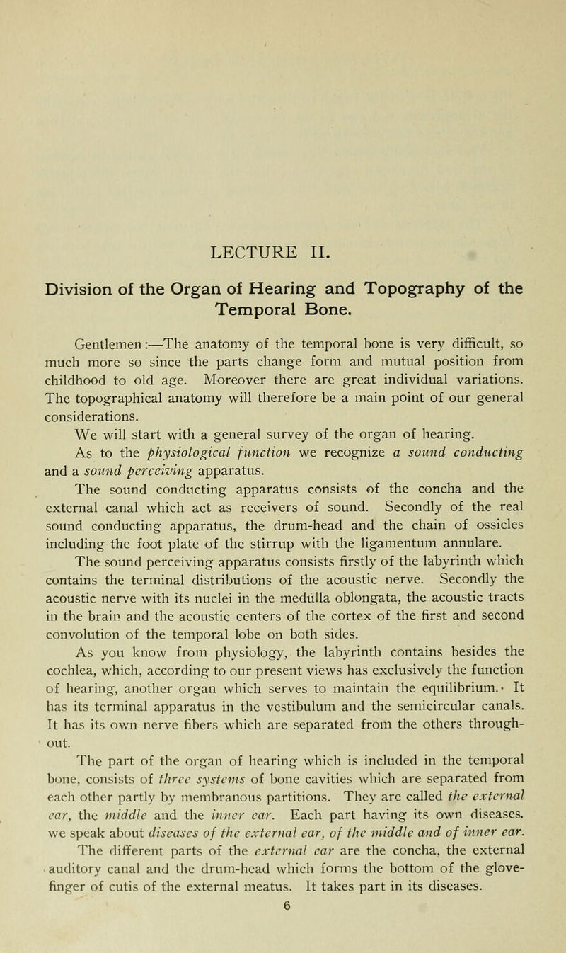 LECTURE II. Division of the Organ of Hearing and Topography of the Temporal Bone. Gentlemen:—The anatomy of the temporal bone is very difficult, so much more so since the parts change form and mutual position from childhood to old age. Moreover there are great individual variations. The topographical anatomy will therefore be a main point of our general considerations. We will start with a general survey of the organ of hearing. As to the physiological function we recognize a sound conducting and a sound perceiving apparatus. The sound conducting apparatus consists of the concha and the external canal which act as receivers of sound. Secondly of the real sound conducting apparatus, the drum-head and the chain of ossicles including the foot plate of the stirrup with the ligamentum annulare. The sound perceiving apparatus consists firstly of the labyrinth which contains the terminal distributions of the acoustic nerve. Secondly the acoustic nerve with its nuclei in the medulla oblongata, the acoustic tracts in the brain and the acoustic centers of the cortex of the first and second convolution of the temporal lobe on both sides. As you know from physiology, the labyrinth contains besides the cochlea, which, according to our present views has exclusively the function of hearing, another organ which serves to maintain the equilibrium.- It has its terminal apparatus in the vestibulum and the semicircular canals. It has its own nerve fibers which are separated from the others through- out. The part of the organ of hearing which is included in the temporal bone, consists of three systems of bone cavities which are separated from each other partly by membranous partitions. They are called the external car, the middle and the inner car. Each part having its own diseases. we speak about diseases of the external car, of the middle and of inner ear. The different parts of the external ear are the concha, the external • auditory canal and the drum-head which forms the bottom of the glove- finger of cutis of the external meatus. It takes part in its diseases.